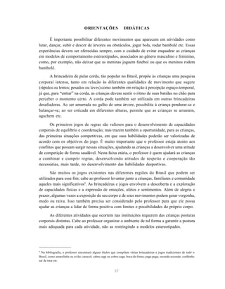 37
ORIENTAÇÕES DIDÁTICAS
É importante possibilitar diferentes movimentos que aparecem em atividades como
lutar, dançar, subir e descer de árvores ou obstáculos, jogar bola, rodar bambolê etc. Essas
experiências devem ser oferecidas sempre, com o cuidado de evitar enquadrar as crianças
em modelos de comportamento estereotipados, associados ao gênero masculino e feminino,
como, por exemplo, não deixar que as meninas joguem futebol ou que os meninos rodem
bambolê.
A brincadeira de pular corda, tão popular no Brasil, propõe às crianças uma pesquisa
corporal intensa, tanto em relação às diferentes qualidades de movimento que sugere
(rápidos ou lentos; pesados ou leves) como também em relação à percepção espaço-temporal,
já que, para “entrar” na corda, as crianças devem sentir o ritmo de suas batidas no chão para
perceber o momento certo. A corda pode também ser utilizada em outras brincadeiras
desafiadoras. Ao ser amarrada no galho de uma árvore, possibilita à criança pendurar-se e
balançar-se; ao ser esticada em diferentes alturas, permite que as crianças se arrastem,
agachem etc.
Os primeiros jogos de regras são valiosos para o desenvolvimento de capacidades
corporais de equilíbrio e coordenação, mas trazem também a oportunidade, para as crianças,
das primeiras situações competitivas, em que suas habilidades poderão ser valorizadas de
acordo com os objetivos do jogo. É muito importante que o professor esteja atento aos
conflitos que possam surgir nessas situações, ajudando as crianças a desenvolver uma atitude
de competição de forma saudável. Nesta faixa etária, o professor é quem ajudará as crianças
a combinar e cumprir regras, desenvolvendo atitudes de respeito e cooperação tão
necessárias, mais tarde, no desenvolvimento das habilidades desportivas.
São muitos os jogos existentes nas diferentes regiões do Brasil que podem ser
utilizados para esse fim; cabe ao professor levantar junto a crianças, familiares e comunidade
aqueles mais significativos9
. As brincadeiras e jogos envolvem a descoberta e a exploração
de capacidades físicas e a expressão de emoções, afetos e sentimentos. Além de alegria e
prazer, algumas vezes a exposição de seu corpo e de seus movimentos podem gerar vergonha,
medo ou raiva. Isso também precisa ser considerado pelo professor para que ele possa
ajudar as crianças a lidar de forma positiva com limites e possibilidades do próprio corpo.
As diferentes atividades que ocorrem nas instituições requerem das crianças posturas
corporais distintas. Cabe ao professor organizar o ambiente de tal forma a garantir a postura
mais adequada para cada atividade, não as restringindo a modelos estereotipados.
9
Na bibliografia, o professor encontrará alguns títulos que compilam várias brincadeiras e jogos tradicionais de todo o
Brasil, como amarelinha ou avião; caracol; cabra-cega ou cobra-cega; boca-de-forno; pega-pega; esconde-esconde; coelhinho
sai da toca etc.
 
