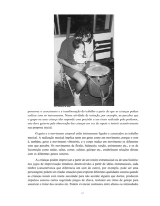 61
promover o crescimento e a transformação do trabalho a partir do que as crianças podem
realizar com os instrumentos. Numa atividade de imitação, por exemplo, ao perceber que
o grupo ou uma criança não responde com precisão a um ritmo realizado pelo professor,
este deve guiar-se pela observação das crianças em vez de repetir e insistir exaustivamente
sua proposta inicial.
O gesto e o movimento corporal estão intimamente ligados e conectados ao trabalho
musical. A realização musical implica tanto em gesto como em movimento, porque o som
é, também, gesto e movimento vibratório, e o corpo traduz em movimento os diferentes
sons que percebe. Os movimentos de flexão, balanceio, torção, estiramento etc., e os de
locomoção como andar, saltar, correr, saltitar, galopar etc., estabelecem relações diretas
com os diferentes gestos sonoros.
As crianças podem improvisar a partir de um roteiro extramusical ou de uma história:
nos jogos de improvisação temáticos desenvolvidos a partir de idéias extramusicais, cada
timbre (característica que diferencia um som do outro), por exemplo, pode ser uma
personagem; podem ser criadas situações para explorar diferentes qualidades sonoras quando
as crianças tocam com muita suavidade para não acordar alguém que dorme, produzem
impulsos sonoros curtos sugerindo pingos de chuva, realizam um ritmo de galope para
sonorizar o trotar dos cavalos etc. Podem vivenciar contrastes entre alturas ou intensidades
Teca Alencar de Brito
 