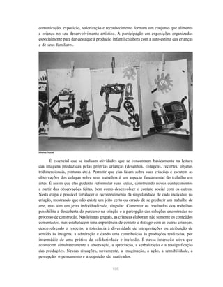 105
comunicação, exposição, valorização e reconhecimento formam um conjunto que alimenta
a criança no seu desenvolvimento artístico. A participação em exposições organizadas
especialmente para dar destaque à produção infantil colabora com a auto-estima das crianças
e de seus familiares.
É essencial que se incluam atividades que se concentrem basicamente na leitura
das imagens produzidas pelas próprias crianças (desenhos, colagens, recortes, objetos
tridimensionais, pinturas etc.). Permitir que elas falem sobre suas criações e escutem as
observações dos colegas sobre seus trabalhos é um aspecto fundamental do trabalho em
artes. É assim que elas poderão reformular suas idéias, construindo novos conhecimentos
a partir das observações feitas, bem como desenvolver o contato social com os outros.
Nesta etapa é possível fortalecer o reconhecimento da singularidade de cada indivíduo na
criação, mostrando que não existe um jeito certo ou errado de se produzir um trabalho de
arte, mas sim um jeito individualizado, singular. Comentar os resultados dos trabalhos
possibilita a descoberta do percurso na criação e a percepção das soluções encontradas no
processo de construção. Nas leituras grupais, as crianças elaboram não somente os conteúdos
comentados, mas estabelecem uma experiência de contato e diálogo com as outras crianças,
desenvolvendo o respeito, a tolerância à diversidade de interpretações ou atribuição de
sentido às imagens, a admiração e dando uma contribuição às produções realizadas, por
intermédio de uma prática de solidariedade e inclusão. É nessa interação ativa que
acontecem simultaneamente a observação, a apreciação, a verbalização e a ressignificação
das produções. Nessas situações, novamente, a imaginação, a ação, a sensibilidade, a
percepção, o pensamento e a cognição são reativados.
Iolanda Huzak
 