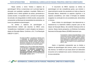 TEXTO INTRODUTÓRIO – REFERENCIAL CURRICULAR DO PARANÁ: PRINCÍPIOS, DIREITOS E ORIENTAÇÕES
3
Nesse sentido, o termo “direitos e objetivos de
aprendizagem” afirma o compromisso com o princípio legal da
educação com qualidade, igualdade e equidade. Refere-se à
igualdade como o direito igualitário de acesso, permanência e
sucesso escolar, e à equidade como o princípio de superação
da exclusão e da desigualdade no âmbito escolar, pressupondo
compreender as diferenças de necessidades dos estudantes, na
busca da qualidade da aprendizagem.
Os direitos e objetivos de aprendizagem e
desenvolvimento também são descritos na BNCC como
“competências e habilidades” a serem atingidos nos tempos e
etapas da Educação Básica. Conforme o Art. 3º da Resolução
CNE/CP nº 2/2017,
No âmbito da BNCC, competência é definida como
a mobilização de conhecimentos (conceitos e
procedimentos), habilidades (práticas cognitivas e
socioemocionais), atitudes e valores, para resolver
demandas complexas da vida cotidiana, do pleno
exercício da cidadania e do mundo do trabalho.
Parágrafo Único: Para os efeitos desta Resolução,
com fundamento no caput do art. 35-A e no §1º do
art. 36 da LDB, a expressão “competências e
habilidades” deve ser considerada como
equivalente à expressão “direitos e objetivos de
aprendizagem” presente na Lei do Plano Nacional
de Educação. (BRASIL, 2017).
O documento da BNCC expressa os direitos de
aprendizagem em dez competências gerais, que orientam o
desenvolvimento escolar dos estudantes em todas as fases da
Educação Básica, destacando os aspectos cognitivos e os
aspectos socioafetivos, com vistas à formação de cidadãos
engajados na construção de uma sociedade justa, democrática
e inclusiva.
Esses direitos de aprendizagem inter-relacionam-se e
desdobram-se no tratamento didático proposto para as três
etapas da Educação Básica, não existindo hierarquia entre os
mesmos. Nessa mesma perspectiva, as Diretrizes Curriculares
Nacionais da Educação Básica (DCNEB) descrevem que,
Compreender e realizar a Educação Básica, no seu
compromisso social de habilitar o estudante para o
exercício dos diversos direitos significa, portanto,
potencializá-lo para a prática cidadã com plenitude,
cujas habilidades se desenvolvem na escola e se
realizam na comunidade em que os sujeitos atuam.
(2013, p. 56).
Assim, é importante compreender que os direitos e
objetivos de aprendizagens são comuns, porém, os currículos
são diversos, na medida em que esses devem ser elaborados
de acordo com a realidade local, social e individual da escola e
de seus estudantes.
 