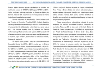 TEXTO INTRODUTÓRIO – REFERENCIAL CURRICULAR DO PARANÁ: PRINCÍPIOS, DIREITOS E ORIENTAÇÕES
5
Ensino Médio também ocorreu decréscimo no número de
matrículas, passou de 484.607 em 2012, para 457.554 em 2016.
Sobre o número total de matrículas na Educação Básica do
Paraná, mais de 70% encontram-se na rede pública de ensino
(rede federal, estadual e municipal).
Quanto aos dados de alfabetização, a Pesquisa Nacional
por Amostra de Domicílios (Pnad) do IBGE – Instituto Brasileiro
de Geografia e Estatística mostra que em 2014 o percentual de
crianças ainda não alfabetizadas entre oito e nove anos estava
em 1,3%. Aponta também que os números do Paraná
melhoraram significativamente, visto que em 2009, havia oito mil
crianças com idades entre oito e nove anos que não sabiam ler
e escrever, e que em 2014, esse número foi reduzido à metade,
totalizando quatro mil.
Da mesma forma, o Ideb – Índice de Desenvolvimento da
Educação Básica, de 2013 a 2017, mostra que no Ensino
Fundamental Anos Iniciais, os resultados indicaram 5,9 (2013),
6,2 (2015) e 6,5 (2017), superando as metas projetadas de 5,6,
5,9 e 6,2, respectivamente. Nos Anos Finais, aumentou de 4,3
(2013), 4,6 (2015) e 4,9 (2017), porém, ainda ficou abaixo das
metas projetadas que eram de 4,4, 4,8 e 5,1. No Ensino Médio,
passou de 3,8 (2013) para 3,9 (2015) e 4,0 (2017). Contudo,
ficou abaixo das metas projetadas que eram de 4,2, (2013), 4,5
(2015) e 5,0 (2017). Embora as metas do Ensino Fundamental,
Anos Finais, e Ensino Médio não tenham sido alcançadas, a
análise desses indicadores identifica um crescimento nesse
último período avaliado, bem como, permite identificar os
desafios para a melhoria da qualidade da educação no intuito de
atingir as metas projetadas.
Nessa perspectiva, a rede pública estadual de ensino
apresenta um histórico de reflexão quanto à construção de
currículos. Nos anos 80, foi elaborado o Currículo Básico do
Estado do Paraná, o qual trouxe o Ciclo Básico de Alfabetização
e o Projeto de Reestruturação do Ensino de 2 º Grau. Esse
documento foi um marco educacional, representando um grande
avanço na educação do Paraná. Nos anos 90, no intuito de
atender os Parâmetros Curriculares Nacionais, houve a
necessidade de reestruturação curricular. A partir do ano de
2003, foi iniciado o processo coletivo de elaboração das
Diretrizes Curriculares Orientadoras da Educação Básica para a
Rede Estadual de Ensino do Paraná, publicada no ano de 2008.
Em 2010, houve a construção do documento Ensino
Fundamental de Nove Anos: orientações pedagógicas para os
anos iniciais, válido para as redes públicas do sistema estadual
de ensino, bem como, em 2015 houve a elaboração das
Orientações Pedagógicas da Educação Infantil: estudos e
reflexões para organização do trabalho pedagógico.
 