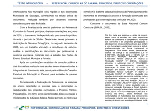 TEXTO INTRODUTÓRIO – REFERENCIAL CURRICULAR DO PARANÁ: PRINCÍPIOS, DIREITOS E ORIENTAÇÕES
7
interlocutores nos municípios e/ou regiões e das Secretarias
Municipais de Educação, contribuindo na leitura crítica do
documento, realizada também por docentes externos
convidados para essa finalidade.
Com a finalização da versão preliminar do Referencial
Curricular do Paraná: princípios, direitos e orientações, em junho
de 2018, o documento foi disponibilizado para consulta pública,
durante o período de 30 dias. Destaca-se, nesse processo, a
realização da Semana Pedagógica, no segundo semestre de
2018, em um trabalho articulado e simultâneo de estudos,
análise e contribuições ao documento por professores e
gestores escolares, contando com a adesão das Redes de
Ensino Estadual, Municipal e Privada.
Após as contribuições recebidas da consulta pública e
das discussões realizadas nas escolas serem sistematizadas e
integradas ao documento, este passa pela análise do Conselho
Estadual de Educação do Paraná, para emissão de parecer
normativo.
Considerando a finalização do Referencial, os sistemas
de ensino orientarão as escolas para a elaboração ou
reelaboração das propostas curriculares e Projetos Político-
Pedagógicos, em 2019, sendo contempladas todas as etapas e
modalidades da Educação Básica. Nesse período, as redes que
compõem o Sistema Estadual de Ensino do Paraná promoverão
momentos de orientação às escolas e formação continuada aos
professores para efetivação dos currículos em 2020.
Conforme o documento da Base Nacional Comum
Curricular (BRASIL, 2017),
Por fim, cabe aos sistemas e redes de ensino,
assim como às escolas, em suas respectivas
esferas de autonomia e competência, incorporar
aos currículos e às propostas pedagógicas a
abordagem de temas contemporâneos que afetam
a vida humana em escala local, regional e global,
preferencialmente de forma transversal e
integradora. Entre esses temas, destacam-se:
direitos da criança e do adolescente (Lei nº
8.069/1990), educação para o trânsito (Lei nº
9.503/1997), educação ambiental (Lei nº
9.795/1999, Parecer CNE/CP nº 14/2012 e
Resolução CNE/CP nº 2/2012), educação
alimentar e nutricional (Lei nº 11.947/2009),
processo de envelhecimento, respeito e
valorização do idoso (Lei nº 10.741/2003),
educação em direitos humanos (Decreto nº
7.037/2009, Parecer CNE/CP nº 8/2012 e
Resolução CNE/CP nº 1/2012), educação das
relações étnico-raciais e ensino de história e cultura
afro-brasileira, africana e indígena (Leis nº
10.639/2003 e 11.645/2008, Parecer CNE/CP nº
3/2004 e Resolução CNE/CP nº 1/2004), bem como
saúde, vida familiar e social, educação para o
consumo, educação financeira e fiscal, trabalho,
ciência e tecnologia e diversidade cultural (Parecer
CNE/CEB nº 11/2010 e Resolução CNE/CEB nº
7/2010). Na BNCC, essas temáticas são
contempladas em habilidades dos componentes
curriculares, cabendo aos sistemas de ensino e
escolas, de acordo com suas especificidades, tratá-
 