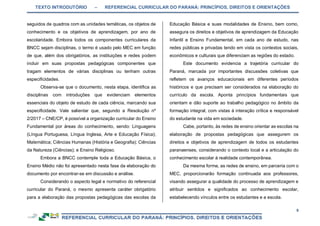 TEXTO INTRODUTÓRIO – REFERENCIAL CURRICULAR DO PARANÁ: PRINCÍPIOS, DIREITOS E ORIENTAÇÕES
9
seguidos de quadros com as unidades temáticas, os objetos de
conhecimento e os objetivos de aprendizagem, por ano de
escolaridade. Embora todos os componentes curriculares da
BNCC sejam disciplinas, o termo é usado pelo MEC em função
de que, além dos obrigatórios, as instituições e redes podem
incluir em suas propostas pedagógicas componentes que
tragam elementos de várias disciplinas ou tenham outras
especificidades.
Observa-se que o documento, nesta etapa, identifica as
disciplinas com introduções que evidenciam elementos
essenciais do objeto de estudo de cada ciência, marcando sua
especificidade. Vale salientar que, segundo a Resolução nº
2/2017 – CNE/CP, é possível a organização curricular do Ensino
Fundamental por áreas do conhecimento, sendo: Linguagens
(Língua Portuguesa, Língua Inglesa, Arte e Educação Física);
Matemática; Ciências Humanas (História e Geografia); Ciências
da Natureza (Ciências); e Ensino Religioso.
Embora a BNCC contemple toda a Educação Básica, o
Ensino Médio não foi apresentado nesta fase da elaboração do
documento por encontrar-se em discussão e análise.
Considerando o aspecto legal e normativo do referencial
curricular do Paraná, o mesmo apresenta caráter obrigatório
para a elaboração das propostas pedagógicas das escolas da
Educação Básica e suas modalidades de Ensino, bem como,
assegura os direitos e objetivos de aprendizagem da Educação
Infantil e Ensino Fundamental, em cada ano de estudo, nas
redes públicas e privadas tendo em vista os contextos sociais,
econômicos e culturais que diferenciam as regiões do estado.
Este documento evidencia a trajetória curricular do
Paraná, marcada por importantes discussões coletivas que
refletem os avanços educacionais em diferentes períodos
históricos e que precisam ser considerados na elaboração do
currículo da escola. Aponta princípios fundamentais que
orientam e dão suporte ao trabalho pedagógico no âmbito da
formação integral, com vistas à interação crítica e responsável
do estudante na vida em sociedade.
Cabe, portanto, às redes de ensino orientar as escolas na
elaboração de propostas pedagógicas que assegurem os
direitos e objetivos de aprendizagem de todos os estudantes
paranaenses, considerando o contexto local e a articulação do
conhecimento escolar à realidade contemporânea.
Da mesma forma, as redes de ensino, em parceria com o
MEC, proporcionarão formação continuada aos professores,
visando assegurar a qualidade do processo de aprendizagem e
atribuir sentidos e significados ao conhecimento escolar,
estabelecendo vínculos entre os estudantes e a escola.
 