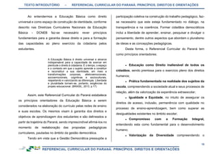 TEXTO INTRODUTÓRIO – REFERENCIAL CURRICULAR DO PARANÁ: PRINCÍPIOS, DIREITOS E ORIENTAÇÕES
10
Ao entendermos a Educação Básica como direito
universal e como espaço de construção de identidade, conforme
descrito nas Diretrizes Curriculares Nacionais da Educação
Básica - DCNEB faz-se necessário rever princípios
fundamentais para a garantia desse direito e para a formação
das capacidades ao pleno exercício da cidadania pelos
estudantes.
A Educação Básica é direito universal e alicerce
indispensável para a capacidade de exercer em
plenitude o direito à cidadania. É o tempo, o espaço
e o contexto em que o sujeito aprende a constituir
e reconstituir a sua identidade, em meio a
transformações corporais, afetivoemocionais,
socioemocionais, cognitivas e socioculturais,
respeitando e valorizando as diferenças. Liberdade
e pluralidade tornam-se, portanto, exigências do
projeto educacional. (BRASIL, 2013, p.17)
Assim, este Referencial Curricular do Paraná estabelece
os princípios orientadores da Educação Básica a serem
considerados na elaboração do currículo pelas redes de ensino
e suas escolas. Os mesmos visam à garantia dos direitos e
objetivos de aprendizagem dos estudantes e são delineados a
partir da trajetória do Paraná, sendo imprescindível afirmá-los no
momento de reelaboração das propostas pedagógicas
curriculares, pautadas no âmbito da gestão democrática.
Tendo em vista que a Gestão Democrática pressupõe a
participação coletiva na construção do trabalho pedagógico, faz-
se necessário que este esteja fundamentado no diálogo, na
transparência e na coerência. Formar cidadãos democráticos
inclui a liberdade de aprender, ensinar, pesquisar e divulgar o
pensamento, dentre outros aspectos que abordam o pluralismo
de ideias e as concepções pedagógicas.
Desta forma, o Referencial Curricular do Paraná tem
como princípios orientadores:
● Educação como Direito inalienável de todos os
cidadãos, sendo premissa para o exercício pleno dos direitos
humanos;
● Prática fundamentada na realidade dos sujeitos da
escola, compreendendo a sociedade atual e seus processos de
relação, além da valorização da experiência extraescolar;
● Igualdade e Equidade, no intuito de assegurar os
direitos de acesso, inclusão, permanência com qualidade no
processo de ensino-aprendizagem, bem como superar as
desigualdades existentes no âmbito escolar;
● Compromisso com a Formação Integral,
entendendo esta como fundamental para o desenvolvimento
humano;
● Valorização da Diversidade compreendendo o
 