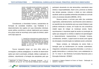 TEXTO INTRODUTÓRIO – REFERENCIAL CURRICULAR DO PARANÁ: PRINCÍPIOS, DIREITOS E ORIENTAÇÕES
12
raciais: a educação escolar quilombola; a educação
escolar indígena; a educação ambiental; a
educação do campo; a educação para jovens e
adultos em situação de privação de liberdade nos
estabelecimentos penais, as temáticas de
identidade de gênero e orientação sexual na
educação; a inclusão educacional das pessoas
com deficiência e a implementação dos direitos
humanos de forma geral no sistema de ensino
brasileiro (BRASIL, 2013, p. 519).
Considerando a diversidade humana, característica da
formação da sociedade brasileira, cuja finalidade é o
desenvolvimento dos sujeitos em suas dimensões individual,
social, política, econômica e cultural, objetivando que a pessoa
e/ou grupo social se reconheça como sujeito de direitos, assim
como seja capaz de
[...] exercê-los e promovê-los ao mesmo tempo em
que reconheça e respeite os direitos do outro, [...]
que desenvolva a sensibilidade ética nas relações
interpessoais, em que cada indivíduo seja capaz de
perceber o outro em sua condição humana.
(BRASIL, 2013, p. 519).
Faz-se necessário lançar um novo olhar sobre as
concepções e práticas pedagógicas, no sentido de desenvolver
ações que visem à promoção, proteção, defesa e aplicação no
cotidiano, vislumbrando a formação dos estudantes para que
4
Reafirmado na Política Estadual de Educação Ambiental - Lei n.º
17.505/2013, em seu art. 16 e nas Normas Estaduais para a Educação
participem ativamente da vida democrática, exercitando seus
direitos e responsabilidades. Assim como, promover os direitos
das demais pessoas, inclusive o direito ao meio ambiente
saudável, sendo as questões ambientais articuladas ao currículo
como um processo educativo (BRASIL, 2012).
Deve-se pensar o currículo para além dos conteúdos
organizados, sistematicamente, reconhecendo outros saberes e
as experiências dos estudantes para que possa fortalecer suas
práticas individuais e sociais, em função de uma consciência
cidadã capaz de instigar as mudanças sociais. Assim,
reconhecemos o importante papel da escola na construção de
ações que assegurem os direitos e objetivos de aprendizagem
e desenvolvimento imprescindíveis à formação humana,
considerando, também, o papel social da escola como agente
de articulação e transformação da realidade social e ambiental.
Nesse contexto, as instituições de ensino farão a
transição para se transformarem em escolas sustentáveis,
integrando e articulando as seguintes dimensões: o currículo, a
gestão democrática e a estrutura física, como estabelecido no
art. 13, inciso V, das Diretrizes Curriculares Nacionais para a
Educação Ambiental - DCNEA4
.
Ambiental no Sistema Estadual de Ensino do Paraná - Deliberação do
CEE/CP n.º 04/2013.
 