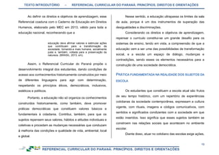 TEXTO INTRODUTÓRIO – REFERENCIAL CURRICULAR DO PARANÁ: PRINCÍPIOS, DIREITOS E ORIENTAÇÕES
13
Ao definir os direitos e objetivos de aprendizagem, esse
Referencial coaduna com o Caderno de Educação em Direitos
Humanos, elaborado pelo MEC em 2013, válido para toda a
educação nacional, reconhecendo que a
educação deve afirmar valores e estimular ações
que contribuam para a transformação da
sociedade, tornando-a mais humana, socialmente
justa e, também, voltada para a preservação da
natureza. (BRASIL, 2013, s/n).
Assim, o Referencial Curricular do Paraná propõe o
desenvolvimento integral dos estudantes, dando condições de
acesso aos conhecimentos historicamente construídos por meio
de diferentes linguagens para agir com determinação,
respeitando os princípios éticos, democráticos, inclusivos,
estéticos e políticos.
Portanto, a educação não só organiza os conhecimentos
construídos historicamente, como também, deve promover
práticas democráticas que constituem valores básicos e
fundamentais à cidadania. Contribui, também, para que os
sujeitos repensem seus valores, hábitos e atitudes individuais e
coletivas e procedam as mudanças necessárias que conduzam
à melhoria das condições e qualidade de vida, ambiental, local
e global.
Nesse sentido, a educação ultrapassa os limites da sala
de aula, porque é um dos instrumentos de superação das
desigualdades e discriminações.
Considerando os direitos e objetivos de aprendizagem,
repensar o currículo constitui-se um grande desafio para os
sistemas de ensino, tendo em vista, a compreensão de que a
educação vem a ser uma das possibilidades de transformação
social, e a escola um espaço de diálogo, mudanças e
contradições, sendo esses os elementos necessários para a
construção de uma sociedade democrática.
Os estudantes que constituem a escola atual são frutos
de seu tempo histórico, com um repertório de experiências
cotidianas da sociedade contemporânea, expressam a cultura
vigente, com rituais, imagens e códigos comunicativos, com
sentidos e significados condizentes com a sociedade em que
estão inseridos. Isso significa que esses sujeitos também se
constroem nas relações sociais que acontecem no ambiente
escolar.
Diante disso, atuar no cotidiano das escolas exige ações,
 