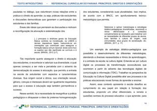 TEXTO INTRODUTÓRIO – REFERENCIAL CURRICULAR DO PARANÁ: PRINCÍPIOS, DIREITOS E ORIENTAÇÕES
14
pautadas no diálogo, que vislumbram novas relações entre a
prática e o direito de aprender, ou seja, práticas não excludentes
e discussões democráticas que garantam a participação dos
estudantes e das famílias.
Essas são ideias que permeiam as discussões e motivam
a reconfiguração da educação e sistematização dos
[...] princípios e diretrizes gerais da Educação
Básica contidos na Constituição, na LDBEN e
demais dispositivos legais, traduzindo-os em
orientações que contribuam para assegurar a
formação básica comum nacional, tendo como foco
os sujeitos que dão significado ao currículo e à
escola. (BRASIL, 2013, p.7).
Tão importante quanto assegurar o direito à educação
dos estudantes, é reconhecer e valorizar sua diversidade, a qual
apenas começou a ser vista e percebida com o advento da
democratização do acesso à educação, que permitiu a entrada
na escola de estudantes com aspectos e características
diversas. Sua origem social e étnica, sua orientação sexual,
gênero, crenças e interesses devem ser igualmente respeitados
para que o acesso à educação seja também permanência e
sucesso.
Nesse sentido, há a necessidade de ressignificar a prática
pedagógica e ultrapassar a ideia da pretensa homogeneização
dos estudantes, considerando suas pluralidades. Isso implica,
de acordo com a BNCC, em aprofundamento teórico-
metodológico que permita,
Selecionar e aplicar metodologias e estratégias
didático-pedagógicas diversificadas, recorrendo a
ritmos diferenciados e a conteúdos
complementares se necessário para trabalhar com
as necessidades de diferentes grupos de alunos,
suas famílias e cultura de origem, suas
comunidades, seus grupos de socialização, etc.
(BRASIL, 2017, p. 17)
Um exemplo de estratégia didático-pedagógica que
possibilita o desenvolvimento de diferentes metodologias,
atendendo a diversas necessidades e ritmos de aprendizagem,
é a entrada da escola na cultura digital. Entende-se por cultura
digital os processos de transformação socioculturais que
ocorreram a partir do advento das tecnologias digitais de
comunicação e informação (TDIC). Trabalhar na perspectiva da
Educação na Cultura Digital possibilita aliar aos processos e às
práticas educacionais novas formas de aprender e ensinar.
Assim, esse contexto apresenta à escola desafios ao
cumprimento do seu papel em relação à formação dos
estudantes, propondo um olhar diferenciado, e remete a
questões centrais do processo educativo: o que aprender, para
 