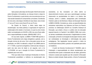 TEXTO INTRODUTÓRIO – ENSINO FUNDAMENTAL
218
Após passar pela etapa da Educação Infantil estruturada
pelas interações e brincadeiras, as crianças iniciam a etapa do
Ensino Fundamental, a qual introduz uma nova estrutura em sua
vida escolar baseada em componentes curriculares. Constituída
de nove anos, esta etapa é dividida em duas fases: anos iniciais
(1º ano ao 5º ano) e anos finais (6º ano ao 9º ano).
No Estado do Paraná, a oferta desta etapa de
escolarização, nas redes públicas, é organizada em regime de
colaboração entre estado e municípios, na qual os anos iniciais
estão municipalizados em 99,49% e 98% dos anos finais estão
sob a responsabilidade do estado. (BRASIL/INEP, 2017).
Em seu texto original, a LDBEN nº 9394/1996 apontou o
Ensino Fundamental como etapa obrigatória e gratuita, com a
duração mínima de oito anos. Com a discussão acerca de sua
ampliação, em 2005, foi alterado o artigo 6º da LDBEN pela lei
nº 11.114/05, a qual torna obrigatória a matrícula das crianças a
partir dos seis anos de idade e, em seguida, com a lei
11.274/2006, em que a duração do Ensino Fundamental foi
ampliada para nove anos.
Para que estas novas mudanças introduzidas no Ensino
Fundamental possibilitem a melhoria na escolarização dos
estudantes, se faz necessário um olhar atento ao
desenvolvimento humano, para que a aprendizagem aconteça
observando as peculiaridades da idade e os direitos das
crianças, jovens e adultos, assegurados pela Constituição
Federal e pela Lei de Diretrizes e Bases da Educação Nacional
(LDBEN 9.394/96). Considera-se, ainda, as especificidades dos
estudantes matriculados nos Sistemas de Ensino do Paraná,
previstos na Deliberação 02/2016 do Conselho Estadual de
Educação, que amplia o lócus e o público alvo da educação
especial descrito no Capítulo V da LDBEN (1996), bem como,
as demais modalidades educacionais. A legitimidade do direito
à educação, primando à concepção da educação inclusiva, deve
ser contemplada na formulação e reformulação das ações
pedagógicas. Tais legislações buscam garantir a oferta de
escolarização básica pública, gratuita e de qualidade para todos
os brasileiros.
A partir da Emenda Constitucional nº 59/2009, cabe à
Federação a responsabilidade de ofertar escolarização aos
estudantes entre quatro a dezessete anos de idade, garantindo
inclusive o acesso para aqueles que não cursaram a Educação
Básica na idade indicada. Neste sentido, o Ensino Fundamental
 