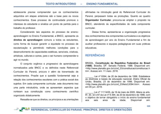 TEXTO INTRODUTÓRIO – ENSINO FUNDAMENTAL
220
adolescente precisa compreender que os conhecimentos
adquiridos em etapas anteriores são a base para os novos
conhecimentos. Esse processo de continuidade promove o
interesse do estudante e sinaliza um ponto de partida para o
trabalho do professor.
Considerando tais aspectos do processo de ensino-
aprendizagem no Ensino Fundamental, a BNCC, apresenta os
direitos de aprendizagem comuns a todos os estudantes,
como forma de buscar garantir a equidade no processo de
escolarização e permitindo melhores condições para o
desenvolvimento de capacidades estéticas, sensíveis, criativas,
artísticas, culturais e outras, para o ser humano compreender e
agir no mundo.
O conjunto orgânico e progressivo de aprendizagens
normatizados pela BNCC e os definidos neste Referencial
Curricular do Paraná, procura ir além da transmissão de
conhecimentos. Propõe que a questão fundamental seja a
relação dos conhecimentos escolares com a prática social dos
sujeitos. Em cada componente curricular, este documento traz
uma parte introdutória, onde se apresentam aspectos que
norteiam sua constituição como conhecimento científico
organizado didaticamente.
Ressalta-se que os direitos, os princípios e as orientações
afirmadas na introdução geral do Referencial Curricular do
Paraná, perpassam todas as produções. Quanto ao quadro
Organizador Curricular, procurou-se ampliar o proposto na
BNCC, atendendo às especificidades de cada componente
curricular.
Dessa forma, apresenta-se a organização progressiva
dos conhecimentos dos componentes curriculares e os objetivos
de aprendizagem por ano do Ensino Fundamental a fim de
auxiliar professores e equipes pedagógicas em suas práticas
educativas.
BRASIL. Constituição da República Federativa do Brasil
(1988). Brasília, DF: Senado Federal, 1988. Disponível em:
<http://www.planalto.gov.br/ccivil_03/constituicao/constituicao.h
tm>. Acesso em: 11 maio. 2018.
______. Lei nº 9394, de 20 de dezembro de 1996. Estabelece
as diretrizes e bases da educação nacional. Diário Oficial da
União, Brasília, 23 de dezembro de 1996. Disponível em:
<http://www.planalto.gov.br/ccivil_03/leis/L9394.htm>. Acesso
em 05 jun. 2018.
______. Lei nº 11114/05, de 16 de maio de 2005. Altera os arts.
6o
, 30, 32 e 87 da Lei no
9.394, de 20 de dezembro de 1996, com
o objetivo de tornar obrigatório o início do ensino fundamental
aos seis anos de idade. Disponível em:
 