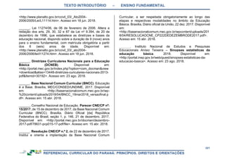 TEXTO INTRODUTÓRIO – ENSINO FUNDAMENTAL
221
<http://www.planalto.gov.br/ccivil_03/_Ato2004-
2006/2005/Lei/L11114.htm>. Acesso em 18 jun. 2018.
______. Lei 11274/06, de 06 de fevereiro de 2006. Altera a
redação dos arts. 29, 30, 32 e 87 da Lei no
9.394, de 20 de
dezembro de 1996, que estabelece as diretrizes e bases da
educação nacional, dispondo sobre a duração de 9 (nove) anos
para o ensino fundamental, com matrícula obrigatória a partir
dos 6 (seis) anos de idade. Disponível em:
<http://www.planalto.gov.br/ccivil_03/_ato2004-
2006/2006/lei/l11274.htm>. Acesso em 18 jun. 2018.
______. Diretrizes Curriculares Nacionais para a Educação
Básica (DCNEB). Disponível em:
<http://portal.mec.gov.br/index.php?option=com_docman&view
=download&alias=13448-diretrizes-curiculares-nacionais-2013-
pdf&Itemid=30192>. Acesso em: 23 ago. 2018.
______. Base Nacional Comum Curricular (BNCC). Educação
é a Base. Brasília, MEC/CONSED/UNDIME, 2017. Disponível
em: <http://basenacionalcomum.mec.gov.br/wp-
%20content/uploads/2018/04/BNCC_19mar2018_versaofinal.p
df>. Acesso em: 15 abr. 2018.
______. Conselho Nacional de Educação. Parecer CNE/CP nº:
15/2017, de 15 de dezembro de 2017, da Base Nacional Comum
Curricular (BNCC). Brasília, Diário Oficial [da] República
Federativa do Brasil, seção 1, p. 146, 21 de dezembro, 2017.
Disponível em: <http://portal.mec.gov.br/docman/dezembro-
2017-pdf/78631-pcp015-17-pdf/file>. Acesso em: 15 abr. 2018.
______. Resolução CNE/CP n.º 2, de 22 de dezembro de 2017.
Institui e orienta a implantação da Base Nacional Comum
Curricular, a ser respeitada obrigatoriamente ao longo das
etapas e respectivas modalidades no âmbito da Educação
Básica. Brasília, Diário oficial da União, 22 dez. 2017. Disponível
em:
<http://basenacionalcomum.mec.gov.br/wpcontent/uploads/201
8/04/RESOLUCAOCNE_CP222DEDEZEMBRODE2017.pdf>.
Acesso em: 15 abr. 2018.
______. Instituto Nacional de Estudos e Pesquisas
Educacionais Anísio Teixeira – Sinopses estatísticas da
educação básica. 2018. Disponível em:
<http://portal.inep.gov.br/web/guest/sinopses-estatisticas-da-
educacao-basica>. Acesso em: 23 ago. 2018.
 
