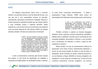 TEXTO INTRODUTÓRIO – ARTE
222
As relações socioculturais, assim como o momento
histórico, nos permitem pensar a arte de diferentes formas, uma
vez que ela é uma necessidade humana de perceber,
compreender, representar e transformar a realidade. Pela arte o
homem expressa a experiência daquilo que seu tempo histórico
e suas condições sociais e materiais permitem. Nesta
experiência, o ser humano torna-se consciente de sua existência
como ser social. Segundo M. Inês Hamann (2002), as criações
artísticas retratam a história sociocultural da humanidade:
A ARTE – tal como a filosofia, a ciência e a história
– é uma resultante exclusiva da atividade humana,
fruto da percepção – expressão sensível –
espiritual de seres humanos que vivem e produzem
em um universo histórico, social e cultural datado e
peculiar. Com maior ou menor grau de consciência,
o artista posiciona-se frente a ele, enquanto
cidadão-trabalhador-criador. A obra de arte, então,
manifesta posições não apenas estéticas, mas
éticas e políticas. Assim, no conteúdo e na origem,
a ARTE, como atitude do espírito e das mãos, é
histórica e social. (HAMANN, 2002).
A arte é conhecimento construído pelo homem através
dos tempos, é uma forma de significação da realidade e
expressão de subjetividades, de identidades sociais e culturais,
as quais foram construídas historicamente. A artista e
pesquisadora Fayga Ostrower (1986) alude acerca da
aproximação entre diferentes culturas pelas quais a arte transita.
A arte é um conhecimento que permite a
aproximação entre indivíduos, mesmo os de
culturas distintas, pois favorece a percepção de
semelhanças e diferenças entre as culturas,
expressas nos produtos artísticos e concepções
estéticas [...]. Ostrower (1986, p. 102).
Portanto, conhecer e explorar as diversas linguagens
artísticas, visuais, corporais, sonoras e linguísticas, possibilita a
reflexão sobre a realidade e contribui para a construção de uma
sociedade igualitária, democrática e inclusiva, o que corrobora
com o pensamento de Ostrower e cumpre o papel da arte,
analisado por Hamann.
Nesse sentido, em que os conhecimentos artísticos se
apresentam como fazer humano extremamente elaborado, o
ensino de arte ocupa posição de direito na vida de todos os
estudantes, sendo ensinada na escola, conforme preconiza a
Lei de Diretrizes e Bases 9394/96 ao torná-la obrigatória. No
parágrafo 2º, do seu artigo 26, normatiza que: “O ensino da arte
constituirá componente curricular obrigatório, nos diversos
 
