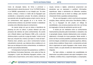 TEXTO INTRODUTÓRIO – ARTE
223
níveis da educação básica, de forma a promover o
desenvolvimento cultural dos alunos”. A Lei 13.278/2016 alterou
a Lei 9394/96, apresentando na sua redação que: “As artes
visuais, a dança, a música e o teatro são as linguagens que
constituirão o componente curricular. No entanto, entende-se
que aprender arte não significa apenas cumprir uma lei, mas, ter
um conhecimento mais aguçado de si e de mundo. Os
conhecimentos artísticos nos permitem transitar e estabelecer
conexões entre diferentes áreas do conhecimento.
Ao mesmo tempo em que se coloca a importância da
presença da arte na cultura, é preciso destacar que seus
processos são distintos de outros conhecimentos. De acordo
com o filósofo italiano Luigi Pareyson (1989, p.32), a arte tem
dinâmica própria, a ponto de, no jogo da criação, “a arte é um tal
fazer que, enquanto faz, inventa o por fazer e o modo de fazer”.
Podemos dizer, portanto, que a arte é conhecimento humano
culturalmente construído, que relaciona ética e estética em um
fazer que se distingue de outros conhecimentos, na medida em
que tem suas próprias demandas.
O Componente Curricular Arte apresenta-se, na BNCC e
nas Diretrizes Curriculares Nacionais, como parte da Área de
Linguagens. A partir das diferentes linguagens verbais e não
verbais (oral ou visual-motora, como Libras, e escrita), corporais,
visuais, sonoras e digitais, pretende-se proporcionar aos
estudantes que se expressem e partilhem informações,
experiências, ideias e sentimentos em diferentes contextos,
produzindo sentidos que os levem ao diálogo, para atuarem
criticamente frente a questões contemporâneas.
Por ser uma linguagem, a arte é uma forma de expressar
emoções, ideias, vivências, entre outros. Para Martins (1998, p.
43), “[...] a linguagem da arte propõe um diálogo de
sensibilidades, uma conversa prazerosa entre nós e as formas
de imaginação e formas de sentimento que ela nos dá”.
A escola por ser mediadora entre os conhecimentos
historicamente produzidos pela humanidade e o estudante, visa
à apropriação desses, tratados didaticamente como conteúdo,
objetivando a formação de novas gerações. Neste sentido, o
ensino de Arte na escola possibilita o estudante desenvolver-se
de forma integral, considerando os aspectos cognitivos, afetivos,
sociais, éticos e estéticos. Desse modo, o componente curricular
Arte é organizado em quatro linguagens: artes visuais, dança,
música e teatro, as quais deverão ser desenvolvidas de forma
integrada.
No fazer artístico, o estudante tem possibilidades de
desenvolver sua poética pessoal, esta ação investigativa o leva
à reflexão, à análise crítica, a experimentações, a comparações,
 