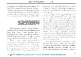 TEXTO INTRODUTÓRIO – ARTE
224
à imaginação, e a criar soluções (inclusive tecnológicas). Além
disso, também instiga a curiosidade, a levantar hipóteses, o
trabalho em equipe, o desenvolvimento do pensamento artístico,
a criatividade, a percepção, dentre outros, possibilitando, assim,
a resolução de problemas de ordem técnica e estética, bem
como a humanização dos sentidos. De acordo com Bosi (2001),
[...] o trabalho de arte passa pela mente, pelo
coração, pelos olhos, pela garganta, pelas mãos; e
pensa e recorda e sente e observa e escuta e fala
e experimenta e não recusa nenhum momento
essencial do processo poético (BOSI, 2001, p. 71).
Os conhecimentos, processos e técnicas produzidos e
acumulados ao longo do tempo nas quatro linguagens: (artes
visuais, dança, música e teatro) contribuem para a
contextualização dos saberes e das práticas artísticas e
possibilitam compreender as relações entre tempos e contextos
sociais dos sujeitos na sua interação com a arte e a cultura.
Durante o fazer artístico, seis dimensões do
conhecimento deverão se articular: criação, crítica, estesia,
expressão, fruição e reflexão, de forma indissociável e
simultânea, não obedecendo a uma ordem hierárquica. Tais
dimensões perpassam os conhecimentos das Artes visuais, da
Dança, da Música, do Teatro e as aprendizagens dos alunos em
cada contexto social e cultural. Não se trata de eixos temáticos
ou categorias, mas de linhas maleáveis que se interpenetram,
constituindo a especificidade da construção do conhecimento
em Arte na escola.
A arte, independe da etapa de escolarização, pois, traz a
ludicidade implícita. Na transição da Educação Infantil para os
anos iniciais do Ensino Fundamental há a preocupação que não
haja uma cisão, que tenha continuidade dos processos de
ensino, situação em que o ensino da Arte colabora e integra o
repertório de conhecimentos na nova etapa da vida escolar das
crianças. Na experimentação com materiais artísticos variados
das artes visuais, nas improvisações teatrais, nas pesquisas de
sons da música e de movimentos da dança, dentre outros, é
enfatizado o lúdico, o dialógico, o colaborativo e as atividades
em grupo, assim como na educação infantil. O lúdico na arte não
se reduz apenas ao brincar, nele está implícito o imaginar, o criar
e principalmente o transformar, seja a matéria, os suportes
expressivos ou o próprio sujeito.
As atividades lúdicas são indispensáveis para a aquisição
dos conhecimentos artísticos e estéticos. De acordo com as
pesquisadoras Maria Heloisa Ferraz e Maria Fusari (FERRAZ e
FUSARI, 1999, p.84), “o brincar na aula de Arte, pode ser um
jeito da criança experimentar novas situações, ajudando a
 