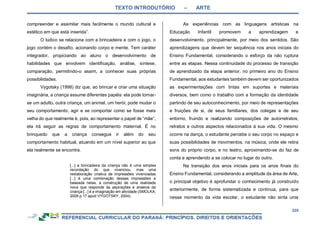 TEXTO INTRODUTÓRIO – ARTE
225
compreender e assimilar mais facilmente o mundo cultural e
estético em que está inserida”.
O lúdico se relaciona com a brincadeira e com o jogo, o
jogo contém o desafio, acionando corpo e mente. Tem caráter
integrador, propiciando ao aluno o desenvolvimento de
habilidades que envolvem identificação, análise, síntese,
comparação, permitindo-o assim, a conhecer suas próprias
possibilidades.
Vygotsky (1998) diz que, ao brincar e criar uma situação
imaginária, a criança assume diferentes papéis: ela pode tornar-
se um adulto, outra criança, um animal, um herói; pode mudar o
seu comportamento, agir e se comportar como se fosse mais
velha do que realmente é, pois, ao representar o papel de “mãe”,
ela irá seguir as regras de comportamento maternal. É no
brinquedo que a criança consegue ir além do seu
comportamento habitual, atuando em um nível superior ao que
ela realmente se encontra.
[...] a brincadeira da criança não é uma simples
recordação do que vivenciou, mas uma
reelaboração criativa de impressões vivenciadas
[...] é uma combinação dessas impressões e
baseada nelas, a construção de uma realidade
nova que responde às aspirações e anseios da
criança [...] é a imaginação em atividade (SMOLKA,
2009 p.17 apud VYGOTSKY, 2004).
As experiências com as linguagens artísticas na
Educação Infantil promovem a aprendizagem e
desenvolvimento, principalmente, por meio dos sentidos. São
aprendizagens que devem ter sequência nos anos iniciais do
Ensino Fundamental, considerando o esforço da não ruptura
entre as etapas. Nessa continuidade do processo de transição
de aprendizado da etapa anterior, no primeiro ano do Ensino
Fundamental, aos estudantes também devem ser oportunizados
as experimentações com tintas em suportes e materiais
diversos, bem como o trabalho com a formação da identidade
partindo de seu autoconhecimento, por meio de representações
e fruições de si, de seus familiares, dos colegas e de seu
entorno, fruindo e realizando composições de autorretratos,
retratos e outros aspectos relacionados à sua vida. O mesmo
ocorre na dança, o estudante percebe o seu corpo no espaço e
suas possibilidades de movimentos, na música, onde ele retira
sons do próprio corpo, e no teatro, aproximando-se do faz de
conta e aprendendo a se colocar no lugar do outro.
Na transição dos anos iniciais para os anos finais do
Ensino Fundamental, considerando a amplitude da área de Arte,
o principal objetivo é aprofundar o conhecimento já construído
anteriormente, de forma sistematizada e contínua, para que
nesse momento da vida escolar, o estudante não sinta uma
 