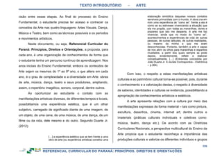 TEXTO INTRODUTÓRIO – ARTE
226
cisão entre essas etapas. Ao final do processo do Ensino
Fundamental, o estudante precisa ter acesso e conhecer os
conceitos da Arte nas quatro linguagens: Artes Visuais, Dança,
Música e Teatro, bem como as técnicas possíveis e os períodos
e movimentos artísticos.
Neste documento, ou seja, Referencial Curricular do
Paraná: Princípios, Direitos e Orientações, a proposta, para
cada ano, é uma organização de conhecimentos de forma que
o estudante tenha um percurso contínuo de aprendizagem. Nos
anos iniciais do Ensino Fundamental, embora os conteúdos de
Arte sejam os mesmos do 1º ao 9º ano, o que altera em cada
ano, é o grau de complexidade e a diversidade em Arte: obras
de arte, música, dança, teatro e seus produtores, ampliando,
assim, o repertório imagético, sonoro, corporal, dentre outros.
Ao oportunizar ao estudante o contato com as
manifestações artísticas diversas, de diferentes tempos e locais,
possibilitamos uma experiência estética, que é um olhar
subjetivo, carregado de significado diante de uma imagem, de
um objeto, de uma cena, de uma música, de uma dança, de um
filme ou da vida, dele mesmo e do outro. Segundo Duarte Jr.
(2012):
[…] a experiência estética que se tem frente a uma
obra de arte (ou experiência artística) constitui uma
elaboração simbólica daqueles nossos contatos
sensíveis primordiais com o mundo. A obra cria em
mim uma experiência de “como se”: frente a ela é
como se eu estivesse vivenciando a situação que
ela me propõe, com todas as maravilhas, dores e
prazeres que isto me desperta. A arte me faz
vivenciar, ainda que no modo do “como se”,
acontecimentos e experiências de vida de outras
pessoas, de outras latitudes, de outras realidades,
ou mesmo da minha e que me eram
desconhecidas. Portanto, também a arte é capaz
de nos abrir os olhos para maravilhas e espantos
inusitados, a partir dos quais sempre se pode
depois, evidentemente, refletir e elaborar
conceitualmente. […] (Entrevista concedida por
João Duarte Jr. À revista Contrapontos – Eletrônica
– p.364).
Com isso, o respeito a estas manifestações artísticas
culturais e ao patrimônio cultural torna-se possível, pois, durante
o conhecimento e a valorização destas, o respeito à diversidade
de saberes, identidades e culturas se evidencia, possibilitando a
apropriação de conhecimentos artísticos e estéticos.
A arte apresenta relações com a cultura por meio das
manifestações expressas de forma material – tais como pintura,
escultura, desenhos, cinema, internet art, dentre outros e
imateriais (práticas culturais individuais e coletivas como:
música, teatro, dança etc.). De acordo com as Diretrizes
Curriculares Nacionais, a perspectiva multicultural do Ensino da
Arte propicia que o estudante reconheça a importância das
produções culturais e valorize os diferentes indivíduos e grupos
 