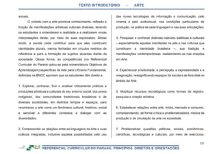 TEXTO INTRODUTÓRIO – ARTE
227
sociais.
O contato com a arte promove conhecimento, reflexão e
fruição de manifestações artísticas culturais diversas, levando
os estudantes a entenderem a realidade e a realizarem novas
interpretações desta, por meio de suas expressões. Desse
modo, a escola pode contribuir para que eles construam
identidades plurais, menos fechadas em círculos restritos de
referência e para a formação de sujeitos atuantes diante da
sociedade. Dessa forma, as competências (no Referencial
Curricular do Paraná optou-se pela nomenclatura Objetivos de
Aprendizagem) específicas de Arte para o Ensino Fundamental,
definidas na BNCC apontam que os estudantes têm direito a:
1. Explorar, conhecer, fruir e analisar criticamente práticas e
produções artísticas e culturais do seu entorno social, dos povos
indígenas, das comunidades tradicionais brasileiras e de
diversas sociedades, em distintos tempos e espaços, para
reconhecer a arte como um fenômeno cultural, histórico, social
e sensível a diferentes contextos e dialogar com as
diversidades.
2. Compreender as relações entre as linguagens da Arte e suas
práticas integradas, inclusive aquelas possibilitadas pelo uso
das novas tecnologias de informação e comunicação, pelo
cinema e pelo audiovisual, nas condições particulares de
produção, na prática de cada linguagem e nas suas articulações.
3. Pesquisar e conhecer distintas matrizes estéticas e culturais
– especialmente aquelas manifestas na arte e nas culturas que
constituem a identidade brasileira –, sua tradição e
manifestações contemporâneas, reelaborando-as nas criações
em Arte.
4. Experienciar a ludicidade, a percepção, a expressividade e a
imaginação, ressignificando espaços da escola e de fora dela no
âmbito da Arte.
5. Mobilizar recursos tecnológicos como formas de registro,
pesquisa e criação artística.
6. Estabelecer relações entre arte, mídia, mercado e consumo,
compreendendo, de forma crítica e problematizadora, modos de
produção e de circulação da arte na sociedade.
7. Problematizar questões políticas, sociais, econômicas,
científicas, tecnológicas e culturais, por meio de exercícios,
 
