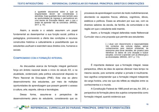 TEXTO INTRODUTÓRIO – REFERENCIAL CURRICULAR DO PARANÁ: PRINCÍPIOS, DIREITOS E ORIENTAÇÕES
16
a igualdade educacional sobre a qual as
singularidades devem ser consideradas e
atendidas. Essa igualdade deve valer também para
as oportunidades de ingresso e permanência em
uma escola de Educação Básica, sem o que o
direito de aprender não se concretiza. (BRASIL,
2017. p. 15).
Assim, a escola e o estado assumem um papel
fundamental ao desempenhar a sua função social, política e
pedagógica, promovendo a oferta das condições e recursos
construídos histórica e culturalmente e possibilitando que os
estudantes usufruam e exercitem seus direitos civis, humanos e
sociais.
As discussões acerca da formação integral ganharam
força em âmbito nacional desde o início do século XX, e na
atualidade, evidenciado pela política educacional disposta no
Plano Nacional de Educação (PNE). Esta visa ao pleno
desenvolvimento dos estudantes, por meio de múltiplas
oportunidades de aprendizagem que possam garantir o acesso
à cultura, arte, esporte, ciência e tecnologias.
Dessa forma, assume-se a perspectiva de
desenvolvimento pleno do estudante, considerando que os
processos de aprendizagem ocorrem de modo multidimensional,
abordando os aspectos físicos, afetivos, cognitivos, éticos,
estéticos e políticos. Esses se articulam por sua vez, com os
diversos saberes da escola, da família, da comunidade e da
região em que o estudante está inserido.
Assim, a formação integral defendida neste Referencial
Curricular visa a uma proposta que permite aos estudantes:
[...] atuar com discernimento e responsabilidade
nos contextos das culturas digitais, aplicar
conhecimentos para resolver problemas, ter
autonomia para tomar decisões, ser proativo para
identificar os dados de uma situação e buscar
soluções, conviver e aprender com as diferenças e
as diversidades. (BRASIL, 2017. p. 113).
É importante destacar que a formação integral, nessa
perspectiva, difere da ideia de apenas oferecer mais tempo na
mesma escola, pois somente ampliar a jornada é insuficiente.
Isso significa compreender que a formação integral independe
da carga horária, uma vez que ela reflete as relações entre os
conhecimentos e o mundo.
A Constituição Federal de 1988 prevê em seu Art. 205, a
perspectiva da formação plena dos sujeitos compreendida como
formação integral, quando evidencia que:
 