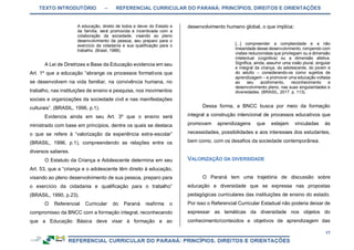 TEXTO INTRODUTÓRIO – REFERENCIAL CURRICULAR DO PARANÁ: PRINCÍPIOS, DIREITOS E ORIENTAÇÕES
17
A educação, direito de todos e dever do Estado e
da família, será promovida e incentivada com a
colaboração da sociedade, visando ao pleno
desenvolvimento da pessoa, seu preparo para o
exercício da cidadania e sua qualificação para o
trabalho. (Brasil, 1988).
A Lei de Diretrizes e Base da Educação evidencia em seu
Art. 1º que a educação “abrange os processos formativos que
se desenvolvem na vida familiar, na convivência humana, no
trabalho, nas instituições de ensino e pesquisa, nos movimentos
sociais e organizações da sociedade civil e nas manifestações
culturais”. (BRASIL, 1996, p.1).
Evidencia ainda em seu Art. 3º que o ensino será
ministrado com base em princípios, dentre os quais se destaca
o que se refere à “valorização da experiência extra-escolar”
(BRASIL, 1996, p.1), compreendendo as relações entre os
diversos saberes.
O Estatuto da Criança e Adolescente determina em seu
Art. 53, que a “criança e o adolescente têm direito à educação,
visando ao pleno desenvolvimento de sua pessoa, preparo para
o exercício da cidadania e qualificação para o trabalho”
(BRASIL, 1990, p.23).
O Referencial Curricular do Paraná reafirma o
compromisso da BNCC com a formação integral, reconhecendo
que a Educação Básica deve visar à formação e ao
desenvolvimento humano global, o que implica:
[...] compreender a complexidade e a não
linearidade desse desenvolvimento, rompendo com
visões reducionistas que privilegiam ou a dimensão
intelectual (cognitiva) ou a dimensão afetiva.
Significa, ainda, assumir uma visão plural, singular
e integral da criança, do adolescente, do jovem e
do adulto – considerando-os como sujeitos de
aprendizagem – e promover uma educação voltada
ao seu acolhimento, reconhecimento e
desenvolvimento pleno, nas suas singularidades e
diversidades. (BRASIL, 2017. p. 113).
Dessa forma, a BNCC busca por meio da formação
integral a construção intencional de processos educativos que
promovam aprendizagens que estejam vinculadas às
necessidades, possibilidades e aos interesses dos estudantes,
bem como, com os desafios da sociedade contemporânea.
O Paraná tem uma trajetória de discussão sobre
educação e diversidade que se expressa nas propostas
pedagógicas curriculares das instituições de ensino do estado.
Por isso o Referencial Curricular Estadual não poderia deixar de
expressar as temáticas da diversidade nos objetos do
conhecimento/conteúdos e objetivos de aprendizagem das
 