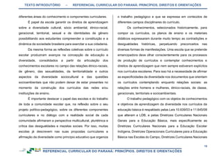 TEXTO INTRODUTÓRIO – REFERENCIAL CURRICULAR DO PARANÁ: PRINCÍPIOS, DIREITOS E ORIENTAÇÕES
18
diferentes áreas do conhecimento e componentes curriculares.
É papel da escola garantir os direitos de aprendizagem
sobre a diversidade cultural, sócio ambiental, étnico-racial,
geracional, territorial, sexual e de identidades de gênero
possibilitando aos estudantes compreender a constituição e a
dinâmica da sociedade brasileira para exercitar a sua cidadania.
Da mesma forma as reflexões coletivas sobre o currículo
escolar produziram avanços na concepção de educação e
diversidade, consolidados a partir da articulação dos
conhecimentos escolares no campo das relações étnico-raciais,
de gênero, das sexualidades, da territorialidade e outros
aspectos da diversidade sociocultural e das questões
socioambientais que não podem deixar de estar presentes no
momento da construção dos currículos das redes e/ou
instituições de ensino.
É importante destacar o papel das escolas e do trabalho
de toda a comunidade escolar que, na reflexão sobre o seu
projeto político-pedagógico, sobre os diferentes componentes
curriculares e no diálogo com a realidade social de cada
comunidade afirmaram a perspectiva multicultural, pluriétnica e
crítica das desigualdades e mazelas sociais. Por isso, muitas
escolas já descrevem nas suas propostas curriculares a
afirmação da diversidade como princípio educativo que organiza
o trabalho pedagógico e que se expressa em conteúdos de
diferentes campos disciplinares do currículo.
Os conhecimentos, selecionados historicamente, para
compor os currículos, os planos de ensino e os materiais
didáticos expressaram durante muito tempo as contradições e
desigualdades históricas, perpetuando preconceitos nas
diversas formas de manifestações. Uma escola que se pretende
emancipadora deve olhar conscientemente para os processos
de produção de currículos e contemplar conhecimentos e
direitos de aprendizagem que nem sempre estiveram explícitos
nos currículos escolares. Para isso há a necessidade de afirmar
as especificidades da diversidade nos documentos que orientam
os currículos contemplando enquanto relações sociais: as
relações entre homens e mulheres, étnico-raciais, de classe,
geracionais, territoriais e socioambientais.
O trabalho pedagógico com os objetos de conhecimentos
e objetivos de aprendizagem da diversidade nos currículos da
educação básica é respaldado pelas Leis 10.639/03 e 11.645/08
que alteram a LDB, e pelas Diretrizes Curriculares Nacionais
Gerais para a Educação Básica, mais especificamente as
Diretrizes Curriculares Nacionais para a Educação Escolar
Indígena, Diretrizes Operacionais Curriculares para a Educação
Básica nas Escolas do Campo, Diretrizes Curriculares Nacionais
 