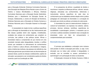 TEXTO INTRODUTÓRIO – REFERENCIAL CURRICULAR DO PARANÁ: PRINCÍPIOS, DIREITOS E ORIENTAÇÕES
19
para a Educação Ambiental, Diretrizes Curriculares Nacionais
para Educação das Relações Étnico-Raciais e para o Ensino de
História e Cultura Afro-Brasileira e Africana, Diretrizes
Curriculares Nacionais para a Educação Escolar Quilombola,
Diretrizes para o Atendimento de Educação Escolar de
Crianças, Adolescentes, e Jovens em Situação de Itinerância,
Diretrizes Nacionais para a Educação em Direitos Humanos e
Diretrizes Nacionais para a Educação Especial na Educação
Básica.
A necessidade de criação de leis e políticas específicas
para a afirmação da diversidade só se deu historicamente pelo
fato dessas questões terem sido negadas, invisibilizadas,
ocultadas dos campos de conhecimento que compõem os
currículos, das práticas e das políticas sociais. Afirmar a
diversidade implica a compreensão de que vivemos em uma
sociedade marcada pelas desigualdades, tensões e conflitos
sociais que resultaram no silenciamento de conhecimentos
sobre a história e cultura africana, afro-brasileira e indígena,
sobre a história das mulheres, das pessoas com deficiência, das
diferenças geracionais que envolvem tanto as discriminações às
pessoas idosas, quanto às crianças e adolescentes, sujeitos da
educação, que passaram a ser considerados sujeitos de direitos
somente a partir da Constituição de 1988.
É na perspectiva de afirmar a igualdade de direitos e
reconhecer e respeitar as diferenças étnicas, culturais, sexuais,
religiosas, articuladas aos conhecimentos, referenciais e
instrumentais teóricos específicos de cada área do
conhecimento que se estabelece estreita relação entre a prática
pedagógica de valorização da diversidade e a concepção de
educação que orienta as práticas curriculares de cada escola.
A diversidade faz parte do desenvolvimento biológico e
cultural da humanidade e se expressa nos saberes, valores,
princípios, técnicas artísticas, científicas, experiências de
sociabilidade e aprendizagem, portanto, é necessário que os
currículos e práticas escolares considerem essa concepção de
diversidade como um fator de enriquecimento e
complementaridade para sociedade.
O princípio que estabelece a educação como inclusiva
está pautado no direito à educação para todos, ou seja, numa
educação que se traduz pelo combate à desigualdade, à
exclusão, que se consolida no acesso, permanência e
aprendizagem com participação de todos os estudantes.
A Declaração Universal de Direitos Humanos (1948) é
 
