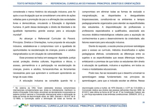 TEXTO INTRODUTÓRIO – REFERENCIAL CURRICULAR DO PARANÁ: PRINCÍPIOS, DIREITOS E ORIENTAÇÕES
20
considerada o marco histórico da educação inclusiva, pois foi
após a sua divulgação que se consolidaram uma série de ações
voltadas para a promoção da paz e a afirmação das sociedades
livres e democráticas, vinculando a Educação à dignidade
humana. A partir dessa declaração o direito de liberdade e de
igualdade representou grande avanço para a educação
mundial5
.
Ao alicerçar o Referencial Curricular do Paraná:
Princípios, Direitos e Orientações, numa proposta de educação
inclusiva, estabelece-se o compromisso com a igualdade de
oportunidades na escolarização de crianças, jovens e adultos
marginalizados ou em situação de vulnerabilidade.
Esse processo se traduz em assegurar: dignidade; justiça
social; proteção; direitos culturais, linguísticos e éticos, o
acesso, permanência e a participação na escolarização de
crianças, jovens e adultos, fornecendo-lhes as ferramentas
necessárias para que aprendam e continuem aprendendo ao
longo de suas vidas.
A educação inclusiva se consolida quando há o
5
No sistema da ONU foram celebrados diversos compromissos
internacionais complementares que, direta ou indiretamente, interferem no
direito à Educação. Entre todos, encontram-se devidamente incorporados ao
sistema jurídico nacional a Convenção internacional sobre a eliminação de
todas as formas de discriminação racial, de 1965, (Decreto n. 65.810, de 8-
12-1969); a Convenção sobre a eliminação de todas as formas de
compromisso em eliminar todas as formas de exclusão e
marginalização, as disparidades e desigualdades
biopsicossociais, constituindo-se os ambientes e tempos
pedagogicamente organizados para atender as especificidades
dos estudantes. A disponibilização de profissionais e
professores especializados e qualificados, associada aos
recursos didático-metodológicos voltados para a aquisição de
conhecimentos e para o desenvolvimento da criatividade, são
fatores essenciais para educação inclusiva.
Diante do exposto, a escola precisa promover estratégias
para o acesso ao currículo, métodos diversificados e ações
pedagógicas efetivas, considerando as diferenças entre os
sujeitos e as especificidades que essas diferenças impõem,
enfatizando a premissa de que todos os estudantes têm direito
à educação de qualidade, inclusiva e equitativa, em todos os
níveis e modalidades educacionais.
Posto isso, faz-se necessário que o desenho universal na
aprendizagem esteja fundamentado nos princípios da
aprendizagem, para que a inclusão escolar se efetive. Nessa
discriminação contra a mulher, de 1979 (Decreto n. 4.377 de 13-9-2002); a
Convenção relativa aos direitos das pessoas deficientes (Decreto 3959, de
8/10/01), esta última na forma do §3º do art. 5º da Constituição Federal, isto
é, com força equivalente à das emendas constitucionais. (RANIERI, 2013, p.
62).
 