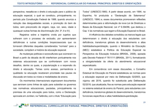 TEXTO INTRODUTÓRIO – REFERENCIAL CURRICULAR DO PARANÁ: PRINCÍPIOS, DIREITOS E ORIENTAÇÕES
21
perspectiva, ressalta-se o direito à educação para o público da
educação especial, o qual se constituiu, principalmente, no
período pós Constituição Federal de 1988, quando anuncia a
redução das desigualdades sociais, a promoção do bem de
todos, sem preconceito de origem, raça, cor, sexo, idade e
quaisquer outras formas de discriminação (Art. 3º, II e IV).
Registros sobre a trajetória vivida por sujeitos que
sofreram com o processo de exclusão, por apresentarem
deficiências e outras condições biopsicossociais que os
tornavam diferentes daqueles considerados “normais” para a
sociedade, compõem a história da educação especial.
As mudanças políticas e socioculturais que ocorreram no
Brasil a partir da década de 80 interferiram pontualmente nos
sistemas educacionais que se confrontaram com novos
desafios, dentre os quais, a popularização e a expansão do
direito à educação. Temas como acesso, permanência e
qualidade na educação receberam prioridade nas pautas de
discussão em todos os níveis e modalidades de ensino.
Os movimentos internacionais organizaram documentos
que serviram como linhas de ação para subsidiar os governos
nas normativas educacionais, pautadas, principalmente na
premissa de uma educação para todos, como a Declaração
aprovada em Jomtien, na Tailândia, com o título “Educação para
Todos” (UNESCO,1990). A partir desse acordo, em 1994, na
Espanha, foi produzida a “Declaração de Salamanca”
(UNESCO, 1994) e, esses documentos promoveram reflexões
determinantes para a reformulação da nova Lei de Diretrizes e
Bases da Educação Nacional, Lei nº 9.394/96, que dedicou o
Cap. V às normativas que regem a Educação Especial no Brasil.
A influência dos debates consolidou os marcos legais que
determinaram o direito à educação dos estudantes com
deficiência, transtornos globais do desenvolvimento e altas
habilidades/superdotação, quando o Ministério da Educação
(MEC) estabelece a Política de Educação Especial na
Perspectiva da Educação Inclusiva (BRASIL, 2008), apoiada
pelo Decreto Federal nº 7611/11 (BRASIL, 2011), formalizando
a obrigatoriedade da oferta do atendimento educacional
especializado.
Em consonância com essas discussões, o Conselho
Estadual de Educação do Paraná estabeleceu as normas para
a educação especial por meio da Deliberação 02/2003, que
vigorou até 2016, quando foi substituída pela Deliberação
02/2016, que atualizada, fixa as normas para educação especial
no sistema estadual de ensino do Paraná, para estudantes com
deficiência, transtornos globais do desenvolvimento, transtornos
funcionais específicos e altas habilidades/superdotação.
 