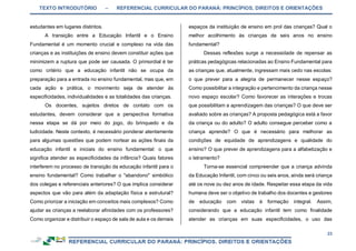 TEXTO INTRODUTÓRIO – REFERENCIAL CURRICULAR DO PARANÁ: PRINCÍPIOS, DIREITOS E ORIENTAÇÕES
23
estudantes em lugares distintos.
A transição entre a Educação Infantil e o Ensino
Fundamental é um momento crucial e complexo na vida das
crianças e as instituições de ensino devem constituir ações que
minimizem a ruptura que pode ser causada. O primordial é ter
como critério que a educação infantil não se ocupa da
preparação para a entrada no ensino fundamental, mas que, em
cada ação e prática, o movimento seja de atender às
especificidades, individualidades e as totalidades das crianças.
Os docentes, sujeitos diretos de contato com os
estudantes, devem considerar que a perspectiva formativa
nessa etapa se dá por meio do jogo, do brinquedo e da
ludicidade. Neste contexto, é necessário ponderar atentamente
para algumas questões que podem nortear as ações finais da
educação infantil e iniciais do ensino fundamental: o que
significa atender as especificidades da infância? Quais fatores
interferem no processo de transição da educação infantil para o
ensino fundamental? Como trabalhar o "abandono" simbólico
dos colegas e referenciais anteriores? O que implica considerar
aspectos que vão para além da adaptação física e estrutural?
Como priorizar a iniciação em conceitos mais complexos? Como
ajudar as crianças a reelaborar afinidades com os professores?
Como organizar e distribuir o espaço de sala de aula e os demais
espaços da instituição de ensino em prol das crianças? Qual o
melhor acolhimento às crianças de seis anos no ensino
fundamental?
Dessas reflexões surge a necessidade de repensar as
práticas pedagógicas relacionadas ao Ensino Fundamental para
as crianças que, atualmente, ingressam mais cedo nas escolas:
o que prever para a alegria de permanecer nesse espaço?
Como possibilitar a integração e pertencimento da criança nesse
novo espaço escolar? Como favorecer as interações e trocas
que possibilitam a aprendizagem das crianças? O que deve ser
avaliado sobre as crianças? A proposta pedagógica está a favor
da criança ou do adulto? O adulto consegue perceber como a
criança aprende? O que é necessário para melhorar as
condições de equidade de aprendizagens e qualidade do
ensino? O que prever de aprendizagens para a alfabetização e
o letramento?
Torna-se essencial compreender que a criança advinda
da Educação Infantil, com cinco ou seis anos, ainda será criança
até os nove ou dez anos de idade. Respeitar essa etapa da vida
humana deve ser o objetivo de trabalho dos docentes e gestores
de educação com vistas à formação integral. Assim,
considerando que a educação infantil tem como finalidade
atender as crianças em suas especificidades, o uso das
 