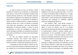 TEXTO INTRODUTÓRIO – CIÊNCIAS
303
Ao longo da história do ensino de Ciências no Brasil
identificam-se momentos que caracterizam as consequências
deste ensino no atual cenário da educação. Considerar estes
aspectos históricos remete-nos a obter elementos essenciais
para identificar a trajetória de como chegamos aos conteúdos e
objetivos de aprendizagem; ao entendimento da influência do
método científico no método de ensino e a relação da história e
filosofia da ciência com o ensino de Ciências; ao estudante
como sujeito ativo, participativo e com seus conhecimentos
espontâneos; ao letramento científico e a leitura do mundo
contemporâneo; ao ensino por investigação; ao contexto da
ciência, tecnologia e sociedade e as consequências ambientais;
entre outras características do processo ensino-aprendizagem
em Ciências.
Por meio dos registros presentes nos documentos
orientadores nacionais, como também vários estudos e
pesquisas, é possível perceber este percurso e identificar os
diversos momentos e contextos que caracterizam este ensino.
A introdução do ensino de Ciências no Brasil com foco
nos anos iniciais e finais do Ensino Fundamental é recente, visto
que, somente com a Lei de Diretrizes e Bases da Educação nº.
5.692, promulgada em 1971, Ciências passou a ter caráter
obrigatório nas oito séries do primeiro grau (hoje, 1º ao 9º ano)
e de acordo com Krasilchik (2004) na década de 70, o projeto
nacional da época era o de modernizar e desenvolver o país e
nesse contexto, o ensino de Ciências foi considerado importante
componente para preparação do trabalhador qualificado
conforme foi estipulado pela referida Lei.
Para Krasilchik (1987), nesta década aumentou o
interesse pela educação ambiental e agregou-se mais um
objetivo ao ensino de Ciências, que era o de também
proporcionar aos estudantes discussões das implicações sociais
do desenvolvimento científico e promover debates para o
reconhecimento da não neutralidade da ciência. Ainda, de
acordo com a autora, no final desta década, ocorreram as
primeiras manifestações sistemáticas a favor de levar em conta
o cotidiano do estudante na aprendizagem escolar.
Atualmente, a constante presença da ciência e da
tecnologia no cotidiano das pessoas, vem interferindo no modo
como assuntos referentes a estes temas são abordados em
diferentes espaços da sociedade. Além disso, com os avanços
da ciência, a influência da tecnologia, e as implicações destas
 