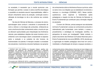 TEXTO INTRODUTÓRIO – CIÊNCIAS
304
na sociedade, é necessário que a escola oportunize uma
formação que permita o acesso à cultura científico-tecnológica
e possibilite ao estudante assumir responsabilidades, refletir e
discutir criticamente acerca da produção, construção social e
utilização da tecnologia no dia a dia conforme seu contexto
social.
Na área de Ciências da Natureza, o processo de ensino-
aprendizagem deve conduzir o estudante à compreensão de
como a ciência e a tecnologia são produzidas, enfatizando-as
como uma forma de obter conhecimento sobre o mundo em que
se oferecem oportunidades para interpretação dos fenômenos
naturais, para estabelecer relações dos seres humanos com o
ambiente e com a tecnologia e assim, compreender os aspectos
sobre a evolução e os cuidados da vida humana, da
biodiversidade e do planeta. A intenção é ampliar a curiosidade
dos estudantes, incentivá-los a levantar hipóteses e se apropriar
7
Contribuir para uma proposta de Educação Integral, significa criar
estratégias que assegurem aos estudantes apropriar-se a diferentes
linguagens, o acesso aos veículos de comunicação, à prática da leitura, à
crítica e, principalmente, à produção de comunicação como instrumento de
participação democrática, trata-se de proporcionar uma formação que
reconheça a diversidade como patrimônio imaterial fundamental da
sociedade, que incentive a educação ambiental e o respeito aos direitos
humanos (BRASIL, 2009).
8
De acordo com CARVALHO (2013), a expectativa do ensino de Ciências
por investigação é proporcionar aos estudantes condições de demostrar seus
de conhecimentos sobre os fenômenos físicos e químicos, sobre
os seres vivos e as relações que se estabelecem envolvendo a
natureza e a tecnologia (CORSINO, 2007). Nesse sentido,
questiona-se, como organizar e fundamentar ações
pedagógicas a respeito da área de Ciências da Natureza no
Ensino Fundamental que contribuam para a formação integral7
do estudante.
O ensino de Ciências, precisa assegurar aos estudantes
do Ensino Fundamental o acesso ao conhecimento produzido e
sistematizado pela humanidade, como também, o acesso a
procedimentos e estratégias da investigação científica, na
perspectiva do ensino por investigação8
. Neste contexto, o
próprio documento das Diretrizes Curriculares Nacionais para o
Ensino Fundamental de nove anos (BRASIL, 2010), elucida que,
a organização do trabalho pedagógico deve levar em conta a
mobilidade e a flexibilização de tempos e espaços escolares, a
conhecimentos prévios, ideias próprias e discuti-las com seus colegas e com
o professor, passando do conhecimento espontâneo para o conhecimento
científico, adquirindo condições de entender conhecimentos já estruturados
por gerações anteriores. Dessa forma, uma sequência de ensino investigativa
deve apresentar alguns elementos, como a introdução de um problema
experimental ou teórico, contextualizado, que introduza os estudantes ao
tópico desejado e ofereça condições para que pensem e trabalhem com as
variáveis relevantes do fenômeno científico central do conteúdo
programático.
 