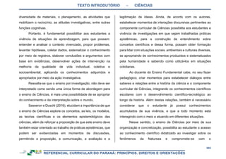 TEXTO INTRODUTÓRIO – CIÊNCIAS
305
diversidade de materiais, o planejamento, as atividades que
mobilizem o raciocínio, as atitudes investigativas, entre outras
funções cognitivas.
Portanto, é fundamental possibilitar aos estudantes a
vivência de situações de aprendizagem, para que possam:
entender e analisar o contexto vivenciado, propor problemas,
levantar hipóteses, coletar dados, sistematizar o conhecimento
por meio de registros, elaborar conclusões e argumentos com
base em evidências, desenvolver ações de intervenção na
melhoria da qualidade de vida individual, coletiva e
socioambiental, aplicando os conhecimentos adquiridos e
apropriados por meio da ação investigativa.
Ressalta-se que o ensino por investigação, não deve ser
interpretado como sendo uma única forma de abordagem para
o ensino de Ciências, é mais uma possibilidade de se apropriar
do conhecimento e da interpretação sobre o mundo.
Sasseron e Duschl (2016), elucidam a importância de que
o ensino de Ciências explore os conceitos, as leis, os modelos,
as teorias científicas e os elementos epistemológicos das
ciências, além de reforçar a proposição de que este ensino deve
também estar orientado ao trabalho de práticas epistêmicas, que
podem ser evidenciadas em momentos de discussões,
permitindo a proposição, a comunicação, a avaliação e a
legitimação de ideias. Ainda, de acordo com os autores,
estabelecer momentos de interações discursivas pertinentes ao
componente curricular de Ciências possibilita aos estudantes a
vivência de investigações em que sejam trabalhadas práticas
epistêmicas, para a construção de entendimento sobre
conceitos científicos e dessa forma, possam obter formação
para lidar com situações sociais, ambientais e culturais diversas,
se apropriando de conhecimentos produzidos e sistematizados
pela humanidade e sabendo como utilizá-los em situações
cotidianas.
Ao docente do Ensino Fundamental cabe, no seu fazer
pedagógico, criar momentos para estabelecer diálogos entre
saberes e relações entre a história da ciência e o componente
curricular de Ciências, integrando os conhecimentos científicos
escolares com o desenvolvimento científico-tecnológico ao
longo da história. Além destas relações, também é necessário
considerar que o estudante já possui conhecimentos
acumulados de sua vivência, e que a todo momento está
interagindo com o meio e atuando em diferentes situações.
Nesse sentido, o ensino de Ciências por meio de sua
organização e concretização, possibilita ao estudante o acesso
ao conhecimento científico didatizado ao investigar sobre os
fenômenos da Natureza e compromete-se com o
 
