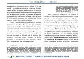 TEXTO INTRODUTÓRIO – CIÊNCIAS
306
desenvolvimento do letramento9
científico (BRASIL, 2017), que
envolve a capacidade de compreender e interpretar o mundo
(natural, social e tecnológico), e assim, permite ao estudante
dispor de conhecimentos científicos e tecnológicos, necessários
para se desenvolver na vida diária, para conhecer as complexas
relações entre ciência, tecnologia e sociedade e assim ser capaz
de fazer escolhas conscientes que envolvam tanto o nível
individual, quanto o coletivo e o socioambiental.
Santos e Mortimer (2000) elucidam sobre os princípios
diferenciadores para desenvolver propostas que possibilitem
compreender as relações que se estabelecem entre ciência,
tecnologia e sociedade, como por exemplo: a preocupação com
a formação de atitudes e valores em contraposição ao ensino
memorístico; a abordagem temática em contraposição aos
extensos programas de ciências fora do contexto dos
estudantes; o ensino que conduza o estudante a ser ativo e
participativo em contraposição ao ensino passivo sem espaço
para o estudante expor suas ideias e aspirações. E,
9
Para SANTOS (2007), o letramento dos cidadãos vai desde o letramento no
sentido do entendimento de princípios básicos de fenômenos do cotidiano
até a capacidade de tomada de decisão em questões relativas a ciência e
tecnologia em que estejam diretamente envolvidos, sejam decisões pessoais
ou de interesse público. Assim, uma pessoa funcionalmente letrada em
ciência e tecnologia saberia, por exemplo, preparar adequadamente diluições
de produtos domissanitários; compreender satisfatoriamente as
além disso, a ciência e a tecnologia têm interferido
no ambiente e suas aplicações têm sido objeto de
muitos debates éticos, o que torna inconcebível a
ideia de uma ciência pela ciência, sem
consideração de seus efeitos e aplicações
(SANTOS e MORTIMER, 2000, p.111).
Nessa perspectiva, oportuniza-se ao estudante se
envolver com questões socioambientais e tecnológicas, a ponto
de conhecer e atuar frente a estes assuntos em âmbito local e
global, ter interesse pela ciência e percebê-la como construção
humana, reconhecendo sua importância para ele e para a
sociedade e compreender sua relação histórica e social.
Neste material, organizam-se Objetos de
Conhecimento e Objetivos de Aprendizagem, conforme
orientações do texto introdutório deste documento, de cada ano
do Ensino Fundamental, em três unidades temáticas.
Entendem-se por unidades temáticas aquelas que definem a
organização dos Objetos de Conhecimento que se relacionam
aos Objetivos de Aprendizagem ao longo dos nove anos do
Ensino Fundamental, de modo a articular o conhecimento
especificações de uma bula de medicamento; adotar profilaxia para evitar
doenças básicas; exigir que as mercadorias atendam às exigências legais de
comercialização, como especificação de data de validade, cuidados técnicos
de manuseio, indicação dos componentes ativos; operar produtos
eletroeletrônicos e etc. Além disso, o letramento como prática social implica
a participação ativa do indivíduo na sociedade, em uma perspectiva de
igualdade social.
 