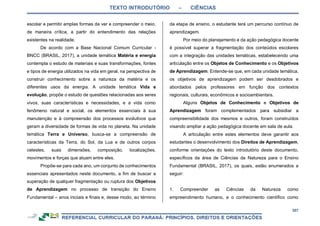 TEXTO INTRODUTÓRIO – CIÊNCIAS
307
escolar e permitir amplas formas de ver e compreender o meio,
de maneira crítica, a partir do entendimento das relações
existentes na realidade.
De acordo com a Base Nacional Comum Curricular -
BNCC (BRASIL, 2017), a unidade temática Matéria e energia
contempla o estudo de materiais e suas transformações, fontes
e tipos de energia utilizados na vida em geral, na perspectiva de
construir conhecimento sobre a natureza da matéria e os
diferentes usos da energia. A unidade temática Vida e
evolução, propõe o estudo de questões relacionadas aos seres
vivos, suas características e necessidades, e a vida como
fenômeno natural e social, os elementos essenciais à sua
manutenção e à compreensão dos processos evolutivos que
geram a diversidade de formas de vida no planeta. Na unidade
temática Terra e Universo, busca-se a compreensão de
características da Terra, do Sol, da Lua e de outros corpos
celestes, suas dimensões, composição, localizações,
movimentos e forças que atuam entre eles.
Propõe-se para cada ano, um conjunto de conhecimentos
essenciais apresentados neste documento, a fim de buscar a
superação de qualquer fragmentação ou ruptura dos Objetivos
de Aprendizagem no processo de transição do Ensino
Fundamental – anos iniciais e finais e, desse modo, ao término
da etapa de ensino, o estudante terá um percurso contínuo de
aprendizagem.
Por meio do planejamento e da ação pedagógica docente
é possível superar a fragmentação dos conteúdos escolares
com a integração das unidades temáticas, estabelecendo uma
articulação entre os Objetos de Conhecimento e os Objetivos
de Aprendizagem. Entende-se que, em cada unidade temática,
os objetivos de aprendizagem podem ser desdobrados e
abordados pelos professores em função dos contextos
regionais, culturais, econômicos e socioambientais.
Alguns Objetos de Conhecimento e Objetivos de
Aprendizagem foram complementados para subsidiar a
compreensibilidade dos mesmos e outros, foram construídos
visando ampliar a ação pedagógica docente em sala de aula.
A articulação entre estes elementos deve garantir aos
estudantes o desenvolvimento dos Direitos de Aprendizagem,
conforme orientações do texto introdutório deste documento,
específicos da área de Ciências da Natureza para o Ensino
Fundamental (BRASIL, 2017), os quais, estão enumerados a
seguir:
1. Compreender as Ciências da Natureza como
empreendimento humano, e o conhecimento científico como
 