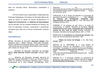 TEXTO INTRODUTÓRIO – CIÊNCIAS
309
base em princípios éticos, democráticos, sustentáveis e
solidários.
A fim de contribuir para a organização e reelaboração das
Propostas Pedagógicas Curriculares da Educação Básica das
redes de ensino do estado do Paraná apresentam-se os
Objetos de Conhecimento e os Objetivos de Aprendizagem
que se articulam com as unidades temáticas de Ciências, por
meio do organizador curricular, considerando o aprendizado
necessário para cada ano do Ensino Fundamental, conforme
segue.
BRASIL. Ministério da Educação. Educação integral: texto
referência para o debate nacional. Série Mais Educação.
Brasília: Secretaria de Educação Básica, 2009. Disponível em:
<http://portal.mec.gov.br/dmdocuments/cadfinal_educ_integral.
pdf>. Acesso em: 25 ago. 2018.
______. Ministério da Educação. Secretaria de Educação
Básica. Base Nacional Comum Curricular. Brasília: MEC,
2017.
______. Ministério da Educação. Conselho Nacional de
Educação. Parecer CNE/CEB nº 11/2010, de 7 de julho de 2010.
Sobre as Diretrizes Curriculares Nacionais para o Ensino
Fundamental de 9 anos. Brasília, DF:CNE/CEB, 2010.
Disponível em: <
http://portal.mec.gov.br/index.php?option=com_docman&view=
download&alias=6324-pceb011-10&Itemid=30192>. Acesso
em: 07 de nov. 2018.
CARVALHO, A. M. P. Ensino de Ciências e a proposição de
sequências de ensino investigativas. In: ______ (Org.). Ensino
de Ciências por Investigação: condições para
implementação em sala de aula. (p. 1-20). São Paulo, SP:
Cengage Learning, 2013.
CORSINO, P. As crianças de seis anos e as áreas do
conhecimento. In: BRASIL. Ministério da Educação. Ensino
fundamental de nove anos: orientações para a inclusão da
criança de seis anos de idade. Brasília: Ministério da
Educação, Secretaria de Educação Básica, 2007. p. 57-68.
KRASILCHIK, M. O professor e o currículo das ciências. São
Paulo: Ed. da Universidade de São Paulo, 1987.
______. Prática de ensino de biologia. 4. ed. São Paulo:
EDUSP, 2004.
SANTOS, W. P.; MORTIMER, E. F. Uma Análise de
Pressupostos Teóricos da Abordagem C-T-S (Ciência -
Tecnologia - Sociedade) no Contexto da Educação Brasileira.
Ensaio - Pesquisa em Educação em Ciências. v. 2, n. 2, dez.
2000. Disponível em:
<http://ufpa.br/ensinofts/artigos2/wildsoneduardo.pdf>. Acesso
em: 25 ago. 2018.
SANTOS, W. L. P. Educação científica na perspectiva de
letramento como prática social: funções, princípios e desafios.
Revista Brasileira de Educação, v. 12, n. 36, set./dez. 2007.
 