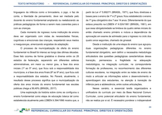 TEXTO INTRODUTÓRIO – REFERENCIAL CURRICULAR DO PARANÁ: PRINCÍPIOS, DIREITOS E ORIENTAÇÕES
24
linguagens da infância como a brincadeira, o jogo, o faz de
conta, a liberdade de pensamento, deve ser mediada pelo
docente do ensino fundamental ampliando ou reelaborando as
práticas pedagógicas de forma a serem mais coerentes para e
com as crianças.
Cada momento de ingresso numa instituição de ensino
deve ser organizado com vistas às necessidades físicas,
cognitivas e emocionais das crianças, respeitando seus medos
e inseguranças, amenizando angústias de adaptação.
O processo de municipalização da oferta do ensino
fundamental no Brasil foi intenso ao longo das últimas décadas.
Esse fato ocorreu de forma gradativa e diversa entre os 26
estados da federação, separando em diferentes esferas
administrativas, em maior ou menor grau, a fase dos anos
iniciais (1º ao 5º ano), que ficou sob a responsabilidade dos
municípios, e a fase dos anos finais (6º ao 9º ano), que ficou sob
a responsabilidade dos estados. No Paraná, atualmente, o
resultado desse processo significa que a municipalização da
oferta dos anos iniciais do ensino fundamental nas escolas
públicas chega a 99,49% (BRASIL, 2017).
Uma exploração da história sobre como se configurou o
ensino fundamental como etapa de educação básica tal como
estabelecida atualmente pela LDBEN 9.394/1996 mostra que, a
partir da Lei nº 5.692/71 (BRASIL, 1971), que fixou diretrizes e
bases para o ensino de 1º e 2º graus, ficou estabelecido o ensino
de 1º grau obrigatório dos 7 aos 14 anos. Diferentemente do que
estava prescrito na LDBEN nº 4.024/1961 (BRASIL, 1961), em
que essa obrigatoriedade se limitava às quatro séries iniciais do
então chamado ensino primário e incluía a dependência de
aprovação em exame de admissão para o ingresso no ciclo dos
quatro anos seguintes, chamado de ginasial.
Desde a instituição de uma etapa do ensino que agrupou
duas organizações pedagógicas diferentes no ensino
fundamental obrigatório, sem definir a necessária metodologia
articuladora das questões pedagógicas características dessa
transição, permaneceu a fragilidade na adequação
metodológica, na integração curricular, na correspondente
formação de professores, no reconhecimento das diferentes
culturas escolares, na integração entre as redes de ensino de
modo a articular as informações sobre o desenvolvimento e
aprendizagem dos estudantes, na atenção à transição da
infância para a adolescência, entre outras articulações.
Nesse cenário, a essencial tarefa organizadora e
unificadora do currículo por meio da Base Nacional Comum
Curricular, como potencial articulador do ensino fundamental,
não se realiza por si só. É necessário ponderar o indispensável
 