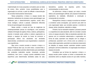 TEXTO INTRODUTÓRIO – REFERENCIAL CURRICULAR DO PARANÁ: PRINCÍPIOS, DIREITOS E ORIENTAÇÕES
26
implementação de novas propostas curriculares para as redes
de ensino. Abre, portanto, novas possibilidades para a
organização do currículo, a partir da reflexão e desconstrução
de conceitos historicamente interiorizados.
Nessa perspectiva, o tempo e o espaço escolar são
elementos mediadores do processo ensino-aprendizagem que
colaboram para o desenvolvimento cognitivo, social, ético,
moral, biológico, cultural e pessoal, viabilizando diferentes
formas de aprendizagem dos estudantes.
Nesse sentido, a escola em face às exigências da
contemporaneidade precisa se reconfigurar, criar processos
voltados à formação de sujeitos críticos, criativos, participativos,
visando à inserção social, política e cultural, organizando os
tempos e espaços da escola na busca de promover a
participação efetiva dos estudantes nas atividades
desenvolvidas, considerando suas singularidades e ampliando
suas experiências.
Mas como a escola concebe e vivencia o tempo e o
espaço? Pode-se dizer que, de certo modo, a escola limita o
tempo, ao estabelecer períodos determinados para assimilação
dos conteúdos (calendário escolar, horas/aula, períodos
avaliativos), bem como o espaço quando estabelece locais
específicos para determinadas atividades (salas de aula,
laboratórios, quadras de esportes, jardim, horta,
cantos/estações na sala de aula).
Ao padronizar o tempo e espaço, por vezes, a escola
efetiva uma aprendizagem artificial, sem propiciar fundamentos
explicativos da realidade, dificultando a construção e
compreensão de conceitos.
Ressignificar o tempo e o espaço na escola nos remetem
a considerar outras concepções, que avancem para além de
uma organização rígida, que considera apenas o controle de
classes, séries, disciplinas, calendário e relógio.
Portanto, faz-se necessário respeitar o processo pessoal
e a experiência de cada estudante, além de conceber a escola
como um espaço educativo. Nela os estudantes aprendem não
apenas com os conteúdos selecionados e organizados em
forma de aulas; aprendem nas relações com os colegas e
profissionais; aprendem com a forma como as carteiras e o
tempo estão organizados; aprendem a se relacionar observando
as relações no espaço escolar; aprendem também quando
participam, de forma colaborativa, na organização dos tempos e
espaços da escola.
Considerar que as formas de organizar o tempo e o
espaço escolar podem ampliar ou limitar a compreensão dos
estudantes sobre as relações sociais em que estão inseridos,
 