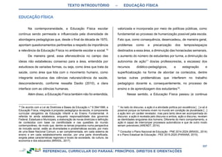 TEXTO INTRODUTÓRIO – EDUCAÇÃO FÍSICA
337
Na contemporaneidade, a Educação Física escolar
continua sendo permeada e influenciada pela diversidade de
abordagens pedagógicas que, desde o final da década de 1970,
apontam questionamentos pertinentes a respeito da importância
e relevância da Educação Física no ambiente escolar e social.10
De maneira geral, essa efervescência no campo das
ideias não estabeleceu consenso para a área, entendida por
estudiosos de variadas formas, ou seja, como área que trata da
saúde, como área que lida com o movimento humano, como
integrante exclusiva das ciências naturais/ciência da saúde,
desconsiderando, conforme ressalta Daolio (2010), a clara
interface com as ciências humanas.
Além disso, a Educação Física também não foi entendida,
10
De acordo com a Lei de Diretrizes e Bases da Educação n.º 9.394/1996, a
Educação Física, integrada à proposta pedagógica da escola, é componente
curricular obrigatório da Educação Infantil e do Ensino Fundamental. A
referida lei ainda estabelece, enquanto responsabilidade dos governos
Federal, Estaduais e Municipais, a elaboração de novas diretrizes e definição
de conteúdos com base na cientificidade e nas questões do mundo
contemporâneo, de modo que, dentre os temas propostos numa perspectiva
de inclusão social, estão as diversidades e problemáticas sociais, por meio
de uma Base Nacional Comum, a ser complementada, em cada sistema de
ensino e em cada estabelecimento escolar, por uma parte diversificada,
exigida pelas características regionais e locais da sociedade, da cultura, da
economia e dos educandos (BRASIL, 2017).
valorizada e incorporada por meio de políticas públicas, como
fundamental ao processo de humanização possível pela escola.
Fato que, como consequência, desencadeou, de maneira geral,
problemas como a precarização dos tempos/espaços
destinados a essa área, a diminuição das horas/aulas semanais,
o aumento do número de estudantes por turma, a diminuição da
autonomia de ação11
dos/as professores/as, a escassez dos
recursos didático-pedagógicos, a estagnação e
superficialização na forma de abordar os conteúdos, dentre
tantas outras problemáticas que interferem no trabalho
pedagógico docente e, consequentemente, no processo de
ensino e de aprendizagem dos estudantes12
.
Nesse sentido, a Educação Física passou (e continua
11
Ao lado do discurso, a ação é a atividade política por excelência [...] e só é
possível porque os homens vivem no mundo em condição de pluralidade [...]
a ação tem um caráter revelador, mas para tanto deve ser acompanhada do
discurso: a ação é revelada pelo discurso e ambos, ação e discurso, revelam
as identidades singulares dos homens. Diferente do mero comportamento, a
ação é capaz de interromper processos automáticos e que de outro modo
seriam previsíveis (ARENDT, 2014).
12
Consultar o Plano Nacional de Educação - PNE 2014-2024 (BRASIL, 2014)
e o Plano Estadual de Educação - PEE 2015-2025 (PARANÁ, 2015).
 