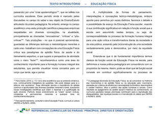 TEXTO INTRODUTÓRIO – EDUCAÇÃO FÍSICA
338
passando) por uma “crise epistemológica13
”, que se reflete nos
currículos escolares. Esse período ainda é marcado pelas
discussões no campo do saber e seu objeto de Ensino/Estudo
articulador da práxis pedagógica. No entanto, emerge no campo
acadêmico uma vasta produção científica e pesquisas empíricas
respaldadas em diversas concepções, na atualidade,
principalmente as chamadas “renovadoras”, “críticas” e “pós-
críticas14
”. Tais produções - no que é possível aproximá-las,
guardadas as diferenças teóricas e metodológicas inerentes a
cada uma - trabalham com concepções de uma Educação Física
crítica aos paradigmas da aptidão física, da saúde e do
treinamento esportivo, e que supera a perspectiva de atividade
como o mero “fazer15
”, reconhecendo-a como uma área do
conhecimento importante para a formação humana integral dos
estudantes, que permite visualizar novos conceitos para um
corpo que sente, age e pensa.
13
Para Daolio (2010, p. 17) “uma área acadêmica que se pretenda dinâmica,
viva, continuamente instigadora de questões, não pode desejar para si o
silêncio dos cemitérios”. Essa afirmação denota a importância do debate
contínuo e aprofundado das diversas questões inerentes à área, suscitando
novas investigações científicas que visem o repensar e a qualificação da
ação docente. Partindo desse entendimento as “crises” seriam cíclicas,
constantes e permanentes, inerentes a qualquer área do
conhecimento/disciplina.
14
Para aprofundamento, consultar a obra Educação Física, currículo e cultura
(NEIRA e NUNES, 2009).
A multiplicidade de formas de pensamento,
interpretações e concepções teórico-metodológicas, embora
aponte para caminhos por vezes distintos, favorece o debate e
a possibilidade de avanço da Educação Física escolar, visando
à sua contribuição significativa em relação à função social que a
escola vem assumindo nestes tempos, ou seja, de
corresponsabilidade no processo de formação humana integral
para uma ação crítica e transformadora diante da sociedade e
da vida pública, ansiando pela (re)construção de uma sociedade
verdadeiramente justa e democrática, por meio da equidade
social.
Entende-se que é de fundamental importância termos
clareza da função social da Educação Física na escola, para
definirmos a nossa prática pedagógica em consonância com os
propósitos da mesma. Assim, pode-se dizer que tal função social
consiste em contribuir significativamente no processo de
15
A pedagogia tecnicista da Educação Física, ao se concentrar na melhoria
dos movimentos e da aptidão física ou na educação pelo movimento,
pautadas por critérios de eficiência e racionalidade burocrática, desconsidera
o caráter histórico, ético e político das ações humanas e sociais. Como
resultado do apagamento do caráter social e histórico do conhecimento, os
currículos pautados nessas premissas contribuem para a reprodução das
desigualdades, das injustiças sociais e a manutenção do status quo (NEIRA
e NUNES, 2009).
 