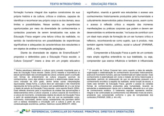 TEXTO INTRODUTÓRIO – EDUCAÇÃO FÍSICA
339
formação humana integral dos sujeitos construtores da sua
própria história e da cultura, críticos e criativos, capazes de
identificar e reconhecer seu próprio corpo e os dos demais, seus
limites e possibilidades. Nesse sentido, as experiências
oportunizadas por meio da diversidade de conhecimentos e
conteúdos possíveis de serem tematizados nas aulas de
Educação Física exigem uma leitura crítica da realidade, no
sentido de transformá-los em possibilidades de experiências
significativas e adequadas às características dos estudantes e
em objetos de análise e investigação pedagógica.
Diante da diversidade de objetos de Ensino/Estudo16
propostos e defendidos para a Educação Física escolar, a
Cultura Corporal17
insere a área em um projeto educativo
16
Muitos estudiosos defendem a cultura como conceito importante para a
área da Educação Física escolar. Daolio (2010) ressalta a importância do
estudo aprofundado das conceituações de cultura, evitando assim a confusão
com formas de entendimento de cultura enquanto acúmulo de
conhecimentos, como algo elitista e exclusivo a determinada classe social,
como indicador de bom gosto, dentre tantas outras interpretações
equivocadas. Dessa forma, a cultura deve ser valorizada e não meramente
reproduzida de forma acrítica, inclusive com possibilidade de vir a se tornar
o objeto de estudo da Educação Física escolar, como aponta Bracht (2004).
Essa reflexão direciona para a importância da análise das aproximações e
distanciamentos entre a cultura corporal, a cultura corporal de movimento e
a cultura de movimento, consideradas objetos de estudo da Educação Física
a partir de epistemologias diversas, uma vez que as expressões corpo,
movimento, motricidade, dentre outras, isoladamente não permitem definir
com a clareza necessária a vinculação com a cultura a partir de uma
contextualização econômica, política, histórica e social (BRACHT, 2004).
significativo, visando a garantir aos estudantes o acesso aos
conhecimentos historicamente produzidos pela humanidade e
culturalmente desenvolvidos pelos diversos povos, assim como
o acesso à reflexão crítica a respeito das inúmeras
manifestações ou práticas corporais que podem e devem ser
desenvolvidas no ambiente escolar, “na busca de contribuir com
um ideal mais amplo de formação de um ser humano crítico e
reflexivo, reconhecendo-se como sujeito, que é produto, mas
também agente histórico, político, social e cultural” (PARANÁ,
2008, p. 49).
Compreender a Educação Física a partir de um contexto
mais amplo significa entendê-la na sua totalidade, ou seja,
compreender que exerce influência e também é influenciada
17
O conceito de Cultura Corporal tem como suporte a ideia de seleção,
organização e sistematização do conhecimento acumulado historicamente,
acerca do movimento humano, para ser transformado em saber escolar. Esse
conhecimento é sistematizado em ciclos e tratado de forma historicizada e
espiralada, partindo do pressuposto de que os estudantes possuem um
conhecimento sincrético a respeito da realidade, sendo função da escola, e
neste caso também da Educação Física, garantir o acesso às variadas
formas de conhecimentos produzidos pela humanidade, levando os
estudantes a estabelecerem nexos com a realidade, elevando-os a um grau
de conhecimento sintético. O tratamento espiralar representa retomar,
integrar e dar continuidade ao conhecimento nos diferentes níveis de ensino,
ampliando sua compreensão conforme o grau de complexidade dos
conteúdos (PARANÁ, 2008, p. 44 e 45).
 