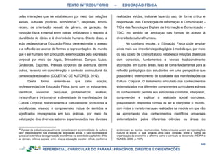 TEXTO INTRODUTÓRIO – EDUCAÇÃO FÍSICA
340
pelas interações que se estabelecem por meio das relações
sociais, culturais, políticas, econômicas18
, religiosas, étnico-
raciais, de orientação sexual, de gênero, de geração, de
condição física e mental entre outras, enfatizando o respeito à
pluralidade de ideias e à diversidade humana. Diante disso, a
ação pedagógica da Educação Física deve estimular o acesso
e a reflexão ao acervo de formas e representações do mundo
que o ser humano tem produzido, exteriorizadas pela expressão
corporal por meio de Jogos, Brincadeiras, Danças, Lutas,
Ginásticas, Esportes, Práticas corporais de aventura, dentre
outras, levando em consideração o contexto sociocultural da
comunidade educativa (COLETIVO DE AUTORES, 2012).
Desta forma, entende-se que cabe aos(às)
professores(as) de Educação Física, junto com os estudantes,
identificar, vivenciar, pesquisar, problematizar, analisar,
(re)significar e (re)construir a diversidade de manifestações da
Cultura Corporal, historicamente e culturalmente produzidas e
socializadas, visando à compreensão mútua de sentidos e
significados impregnados em tais práticas, por meio da
valorização dos diversos saberes experienciados nas diversas
18
Apesar de estudiosos atualmente considerarem a centralidade da cultura
fator preponderante nas análises da teorização social, é fato incontestável
que a característica da organização econômica na sociedade capitalista afeta
as demais esferas sociais, entre elas a educação escolar. Afinal, conforme
realidades vividas, inclusive fazendo uso, de forma crítica e
responsável, das Tecnologias de Informação e Comunicação -
TIC e das Tecnologias Digitais de Informação e Comunicação -
TDIC, no sentido de ampliação das formas de acesso à
diversidade cultural humana.
No cotidiano escolar, a Educação Física pode ampliar
ainda mais sua importância pedagógica à medida que, por meio
do seu objeto de Ensino/Estudo, estabelece relações dialéticas
com conceitos, fundamentos e teorias tradicionalmente
abordados em outras áreas. Isso se torna fundamental para a
reflexão pedagógica dos estudantes em uma perspectiva que
possibilite o entendimento de totalidade das manifestações da
Cultura Corporal. O tratamento articulado dos conhecimentos
sistematizados nos diferentes componentes curriculares e áreas
do conhecimento permite aos estudantes constatar, interpretar,
compreender e explicar a realidade social complexa,
possibilitando diferentes formas de ler e interpretar o mundo,
com vistas à transformar suas realidades na medida em que vão
se apropriando dos conhecimentos científicos universais
sistematizados pelas diferentes ciências ou áreas do
evidenciam as teorias neomarxistas, fortes vínculos unem as reproduções
cultural e social, o que sinaliza uma clara conexão entre a forma de
organização da economia e a forma como o currículo se desenrola (NEIRA e
NUNES, 2009, p. 107).
 