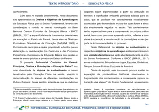 TEXTO INTRODUTÓRIO – EDUCAÇÃO FÍSICA
341
conhecimento.
Com base no exposto anteriormente, neste documento
são apresentados os Direitos e Objetivos de Aprendizagem
da Educação Física para o Ensino Fundamental, levando em
consideração o contido na versão homologada da Base
Nacional Comum Curricular da Educação Básica - BNCC
(BRASIL, 2017) e especificidades de documentos orientadores
da educação no Estado do Paraná, dentre eles as Diretrizes
Curriculares Orientadoras da Educação (PARANÁ, 2008) e
Currículos de municípios e redes, propiciando subsídios para a
elaboração ou reelaboração dos Currículos e das Propostas
Pedagógicas Curriculares da Educação Básica das escolas e
redes de ensino públicas e privadas do Estado do Paraná.
O presente Referencial Curricular do Paraná:
Princípios, Direitos e Orientações – Educação Física19
traz
uma diversidade de objetos de conhecimento a serem
tematizados pela Educação Física na escola, visando à
democratização do acesso às diferentes manifestações da
Cultura Corporal. Nesse sentido, entende-se que as vivências
19
Este documento foi construído a partir das contribuições dos redatores, do
grupo de trabalho, do leitor crítico e dos/as professores/as que participaram
da consulta pública do documento.
20
O Ensino Fundamental é a maior etapa da Educação Básica, tendo a
Educação Infantil como etapa anterior e o Ensino Médio como etapa
corporais sejam experienciadas a partir da atribuição de
sentidos e significados enquanto princípios básicos para as
aulas, que se justificam nos conhecimentos historicamente
acumulados pela humanidade, muitos dos quais foram e ainda
são simplesmente negados na escola. Tais conhecimentos
serão imprescindíveis para a compreensão da própria prática
social, bem como para uma apreensão crítica, reflexiva e com
vistas à superação e transformação de contradições sociais por
parte de todos os envolvidos no processo.
Neste Referencial, os objetos de conhecimento e
respectivos objetivos de aprendizagem estão organizados em
seis unidades temáticas que serão abordadas durante os anos
do Ensino Fundamental. Conforme a BNCC (BRASIL, 2017)
essas unidades são: Brincadeiras e Jogos, Esportes, Ginásticas,
Danças, Lutas e Práticas Corporais de Aventura.
Diante do exposto, este documento procura auxiliar na
superação de problemáticas históricas relacionadas à
fragmentação dos conhecimentos e consequente ruptura na
transição das etapas20
do Ensino Fundamental, apresentando
posterior. Assim, é importante considerar as particularidades e
aprendizagens próprias das etapas e faixas etárias atendidas, bem como dos
momentos de transição entre as mesmas. Quanto ao momento de transição
entre a Educação Infantil e o Ensino Fundamental, o texto da BNCC (BRASIL,
2017) destaca a importância da ludicidade e da articulação com as
 
