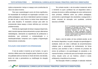 TEXTO INTRODUTÓRIO – REFERENCIAL CURRICULAR DO PARANÁ: PRINCÍPIOS, DIREITOS E ORIENTAÇÕES
27
implica compreender o tempo e o espaço como constituintes da
vida e da cultura humana.
Para que a aprendizagem ocorra de forma significativa,
há necessidade de mudanças na organização curricular e na
prática pedagógica, que não se materializam apenas no espaço
da sala de aula, e muito menos no tempo linear determinado
para cada disciplina. É necessário avançar para além da
compreensão desse espaço e tempo definidos por currículos
predeterminados.
Partindo da organização do tempo e espaços disponíveis,
cabe à escola repensar democraticamente e propor alternativas
metodológicas, valorizando as experiências de professores e
estudantes, que promovam a contextualização e a
interdisciplinaridade, rompendo com a rigidez e fragmentação
historicamente constituídas.
O ato de avaliar é inerente ao ser humano, no qual o
indivíduo reflete acerca das situações postas, fazendo um juízo
de qualidade sobre as mesmas no intuito de tomar uma decisão,
tendo em vista a permanência ou modificação da situação
apresentada.
No contexto escolar, o ato de avaliar é essencial, sendo
o momento no qual o professor faz um diagnóstico sobre o
processo de ensino e define estratégias de como redimensionar
esse processo, refletindo sobre sua prática pedagógica,
promovendo a aprendizagem dos estudantes e assegurando o
direito universal de educação com qualidade, conforme
descreve a DCNEB.
Art. 47. A avaliação da aprendizagem baseia-se na
concepção de educação que norteia a relação
professor-estudante-conhecimento-vida em
movimento, devendo ser um ato reflexo de
reconstrução da prática pedagógica avaliativa,
premissa básica e fundamental para se questionar
o educar, transformando a mudança em ato, acima
de tudo, político. (2013, p. 76)
Assim, o ato de avaliar, em seu contexto escolar, se dá
de maneira diagnóstica, na qual a situação de aprendizagem é
analisada, tendo em vista a definição de encaminhamentos
voltados para a apropriação do conhecimento; de forma
contínua, pois acontece a todo o momento do processo de
ensino do professor e da aprendizagem do estudante; e de
maneira formativa, contribuindo para sua formação como sujeito
crítico, situado como um ser histórico, cultural e social,
enfatizando a importância do processo.
Na Educação Infantil a avaliação é realizada mediante
 