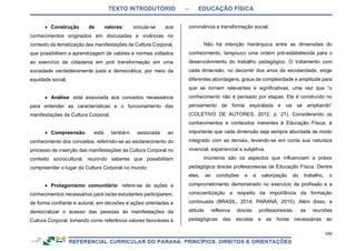 TEXTO INTRODUTÓRIO – EDUCAÇÃO FÍSICA
345
 Construção de valores: vincula-se aos
conhecimentos originados em discussões e vivências no
contexto da tematização das manifestações da Cultura Corporal,
que possibilitam a aprendizagem de valores e normas voltados
ao exercício da cidadania em prol transformação em uma
sociedade verdadeiramente justa e democrática, por meio da
equidade social;
 Análise: está associada aos conceitos necessários
para entender as características e o funcionamento das
manifestações da Cultura Corporal;
 Compreensão: está também associada ao
conhecimento dos conceitos, referindo-se ao esclarecimento do
processo de inserção das manifestações da Cultura Corporal no
contexto sociocultural, reunindo saberes que possibilitam
compreender o lugar da Cultura Corporal no mundo;
 Protagonismo comunitário: refere-se às ações e
conhecimentos necessários para os/as estudantes participarem,
de forma confiante e autoral, em decisões e ações orientadas a
democratizar o acesso das pessoas às manifestações da
Cultura Corporal, tomando como referência valores favoráveis à
convivência e transformação social.
Não há intenção hierárquica entre as dimensões do
conhecimento, tampouco uma ordem pré-estabelecida para o
desenvolvimento do trabalho pedagógico. O tratamento com
cada dimensão, no decorrer dos anos de escolaridade, exige
diferentes abordagens, graus de complexidade e amplitude para
que se tornem relevantes e significativas, uma vez que “o
conhecimento não é pensado por etapas. Ele é construído no
pensamento de forma espiralada e vai se ampliando”
(COLETIVO DE AUTORES, 2012, p. 21). Considerando os
conhecimentos e conteúdos inerentes à Educação Física, é
importante que cada dimensão seja sempre abordada de modo
integrado com as demais, levando-se em conta sua natureza
vivencial, experiencial e subjetiva.
Inúmeros são os aspectos que influenciam a práxis
pedagógica dos/as professores/as de Educação Física. Dentre
eles, as condições e a valorização do trabalho, o
comprometimento demonstrado no exercício da profissão e a
conscientização a respeito da importância da formação
continuada (BRASIL, 2014; PARANÁ, 2015). Além disso, a
atitude reflexiva dos/as professores/as, as reuniões
pedagógicas das escolas e as horas necessárias ao
 