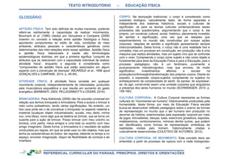 TEXTO INTRODUTÓRIO – EDUCAÇÃO FÍSICA
347
APTIDÃO FÍSICA: Tem sido definida de muitas maneiras, podendo
referir-se estritamente à capacidade de realizar movimentos.
Bouchard et al. (1990) citados por Gonçalves e Campane (2008)
inserem no conceito a relação entre aptidão fisiológica e física,
apontando componentes do estilo de vida, condições do meio
ambiente, atributos pessoais e características genéticas como
determinantes das inter-relações entre essas aptidões. Aptidão física
e aptidão física relacionada à saúde são terminologias
epidemiológicas distintas, em que a primeira significa “conjunto de
atributos que se relacionam com a capacidade individual de realizar
atividade física”, enquanto a segunda é considerada como
“componentes da aptidão física que estão associados em algum
aspecto com a prevenção de doenças” (MCARDLE et al., 1998 apud
GONÇALVES e CAMPANE, 2014, p. 48-49).
ATIVIDADE FÍSICA: A atividade física consiste em qualquer
movimento corporal, independentemente de intensidade, produzido
pela musculatura esquelética e que resulta em aumento do gasto
energético (BARBANTI, 2003; PELLEGRINOTTI e CESAR, 2016).
BRINCADEIRA: Para Kishimoto (2009) não há conceito universal em
relação aos termos brinquedo e brincadeira. Para a autora o brincar é
visto como polissêmico, tendo várias significações. No entanto, um
dos usos pode ser o de conceituar o brinquedo no aspecto material e
imaterial (qualquer objeto industrializado, sucata, meu dedo, minha
voz, uma ideia), como algo que se destina ao brincar, que se torna um
suporte para a ação de brincar. Posso brincar com meu ursinho ou
boneca, uma pedra, meus amigos e uma bola ou sozinho com meu
amigo imaginário. Desta forma, a brincadeira é o resultado de ações
conduzidas por regras, em que se pode usar ou não objetos, mas que
tenha as características do lúdico: ser regrada, distante no tempo e no
espaço, envolver imaginação, dispor de flexibilidade de conduta e de
incerteza.
CORPO: Na teorização tradicional, o corpo é considerado como
substrato biológico, naturalmente dado, de forma separada e
independente dos sistemas históricos, sociais e culturais de
significado. Já para as teorias culturais contemporâneas esses
postulados são questionados, argumentando que o corpo é, ele
próprio, um construto cultural, social, histórico, plenamente investido
de sentido e significação, uma vez que as relações que
experimentamos no mundo são construídas por nossas ações
corporais, relações de sentido e significado apresentando sempre
intencionalidades. Desta forma, o corpo não é uma realidade fixa e
completa, mas um processo em construção, em produção; não é uma
máquina que realiza atividades, mas um sujeito vivo que se confunde
com o viver. Compreende o corpo como sujeito e não como objeto é
fundamental para área da Educação Física e para a Educação, pois o
processo pedagógico não é um fenômeno puramente e
exclusivamente mental/cognitivo, mas que envolve, de modo
significativo, investimentos afetivos e sociais na
produção/conformação/transformação dos próprios corpos. Diante do
exposto, a expressão corpos-sujeitos compreende os sujeitos no
entrelaçamento da complexidade do sentir, do pensar, do expressar-
se, do agir, construindo assim uma unidade corpórea que singulariza
a presença dos seres humanos no mundo (SCHWENGER, 2014, p.
158-160).
CULTURA CORPORAL: A Cultura Corporal representa as formas
culturais do “movimentar-se humano” historicamente produzidas pela
humanidade. desta forma, por meio da Educação Física escolar
busca-se desenvolver reflexão pedagógica sobre o acervo de formas
de representação no mundo que o ser humano tem produzido no
decorrer da história, exteriorizadas pela expressão corporal por meio
de jogos, brincadeiras, danças, lutas, exercícios ginásticos, esportes,
malabarismos, contorcionismos, mímicas dentre outras, que podem
ser identificados como formas de representação simbólicas de
realidades vividas pelo homem, historicamente criadas e
culturalmente desenvolvidas (COLETIVO DE AUTORES, 2012).
CULTURA CORPORAL DE MOVIMENTO: Este conceito deve ser
entendido a partir do processo de ruptura com a visão biologicista-
 