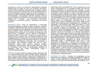 TEXTO INTRODUTÓRIO – EDUCAÇÃO FÍSICA
348
mecanicista do corpo e do movimento, representando a dimensão
histórico-social ou cultural do corpo e do movimento. No Brasil o
conceito procura estabelecer uma ponte entre as noções de cultura
corporal e cultura de movimento (PICH, 2014). Para Bracht (2005, p.
4) as manifestações da cultura corporal de movimento significam (no
sentido de conferir significado) historicamente a corporeidade e a
movimentalidade – são expressões concretas, históricas, modos de
viver, de experienciar, de entender o corpo e o movimento e as nossas
relações com o contexto – nós construímos, conformamos,
confirmamos e reformamos sentidos e significados nas práticas
corporais.
EDUCAÇÃO FÍSICA: Área do conhecimento e intervenção
profissional-pedagógica no âmbito da cultura corporal de movimento
que objetiva, mediante referenciais científicos, filosóficos e estéticos,
a melhoria qualitativa das manifestações constitutivas daquela cultura
(jogo, brincadeira, esporte, ginástica, dança, exercício físico, luta,
atividades rítmicas, dança etc.) e a formação do cidadão que dela
possa usufruir, compartilhar, produzir, reproduzir, ressignificar e
transformar (BETTI, 2014). Para o Coletivo de autores (2012) a
Educação Física é definida como uma disciplina escolar que trata
pedagogicamente do conhecimento de uma área denominada cultura
corporal, representada por meio das formas culturais do “movimentar-
se humano” historicamente produzidas pela humanidade e
exteriorizadas pela expressão corporal por meio de jogos,
brincadeiras, danças, lutas, exercícios ginásticos, esportes,
malabarismos, contorcionismos, mímicas dentre outras, que podem
ser identificados como formas de representação simbólicas de
realidades vividas pelo homem, historicamente criadas e
culturalmente desenvolvidas.
ESPORTE: Os termos desporto e esporte possuem diferenças entre
si. A palavra desporto tem origem francesa (deport), significando
prazer, descanso, espairecimento, recreio. Na incorporação do termo
pelos ingleses foram atribuídas modificações, acrescentando o
sentido de um uso atlético submetido a regras (sport). Desta forma, O
termo esporte seria o aportuguesamento do termo inglês sport. Para
Norbert Elias (1992, apud MARCHI JR., 2014) o esporte seria um dos
meios compensatórios que as sociedades revelam para aliviar as
tensões provenientes do autocontrole das emoções, ou seja,
responderia de maneira catártica e controlada às emoções miméticas
das relações, riscos e tensões do cotidiano. Para este autor o que
caracteriza o esporte moderno é o seu impulso civilizador no processo
de esportivização dos passatempos lúdicos. José Gomes Tubino
(1992, apud MARCHI JR., 2014) o esporte foi percebido inicialmente
pelo seu viés de rendimento e pelo ideário olímpico. No seu uso
político passou por modificações conceituais quanto a sua
abrangência e conteúdos. Respeitando seu caráter multifuncional e
cultural, foram desenvolvidas as perspectivas da competição, da
participação e da educação. Paes (2000) apud Marchi Jr. (2014)
define o esporte como um fenômeno sociocultural, ou mesmo como
um patrimônio cultural da humanidade, cuja prática poderá
apresentar-se com diferentes funções, significados ou ressignificados.
Para Go Tani (2000, apud MARCHI JR., 2014), o esporte, enquanto
patrimônio cultural da humanidade e de natureza essencialmente
dinâmica, deve passar pelos processos de criação, transmissão e
transformação, sendo atribuído a ele múltiplas perspectivas, dentre
elas o rendimento e como conteúdo das aulas de Educação Física.
Betti (2002) apud Marchi Jr. (2014) percebe o esporte como uma ação
social institucionalizada, respeitadora de regras convencionais,
desenvolvida lúdica e competitivamente entre dois ou mais
participantes, podendo incluir a natureza neste processo, numa
perspectiva de comparação de comparação de desempenho e
atribuição de vencedores e recordes. Desta forma, o termo esporte é
complexo, amplo e passível de várias perspectivas de análise, no
entanto, Marchi Jr. (2014) entende o esporte moderno como uma
atividade física regrada e competitiva, em constante desenvolvimento,
construída e determinada conforme sua dimensão ou expectativa
sociocultural e, finalmente, em franco processo de profissionalização,
mercantilização e espetacularização.
ESPORTES DE MARCA: Conjunto de modalidades que se
caracterizam por comparar os resultados registrados em segundos,
metros ou quilos (patinação de velocidade, todas as provas do
atletismo, remo, ciclismo, levantamento de peso etc.) (BRASIL, 2017).
 