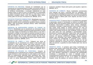TEXTO INTRODUTÓRIO – EDUCAÇÃO FÍSICA
349
ESPORTES DE PRECISÃO: Conjunto de modalidades que se
caracterizam por arremessar/lançar um objeto, procurando acertar um
alvo específico, estático ou em movimento, comparando-se o número
de tentativas empreendidas, a pontuação estabelecida em cada
tentativa (maior ou menor do que a do adversário) ou a proximidade
do objeto arremessado ao alvo (mais perto ou mais longe do que o
adversário conseguiu deixar), como nos seguintes casos: bocha,
curling, golfe, tiro com arco, tiro esportivo etc. (BRASIL, 2017).
ESPORTES TÉCNICOS-COMBINATÓRIO: Modalidades nas quais o
resultado da ação motora comparado é a qualidade do movimento
segundo padrões técnico-combinatórios (ginástica artística, ginástica
rítmica, nado sincronizado, patinação artística, saltos ornamentais
etc.) (BRASIL, 2017).
ESPORTES DE REDE/QUADRA DIVIDIDA OU PAREDE DE
REBOTE: Modalidades que se caracterizam por arremessar, lançar
ou rebater a bola em direção a setores da quadra adversária nos quais
o rival seja incapaz de devolvê-la da mesma forma ou que leve o
adversário a cometer um erro dentro do período de tempo em que o
objeto do jogo está em movimento. Alguns exemplos de esportes de
rede são voleibol, vôlei de praia, tênis de campo, tênis de mesa,
badminton e peteca. Já os esportes de parede incluem pelota basca,
raquetebol, squash etc. (BRASIL, 2017).
ESPORTES DE CAMPO E TACO: Categoria que reúne as
modalidades que se caracterizam por rebater a bola lançada pelo
adversário o mais longe possível, para tentar percorrer o maior
número de vezes as bases ou a maior distância possível entre as
bases, enquanto os defensores não recuperam o controle da bola, e,
assim, somar pontos (beisebol, críquete, softbol etc.) (BRASIL, 2017).
ESPORTES DE INVASÃO OU TERRITORIAL: Conjunto de
modalidades que se caracterizam por comparar a capacidade de uma
equipe introduzir ou levar uma bola (ou outro objeto) a uma meta ou
setor da quadra/campo defendida pelos adversários (gol, cesta,
touchdown etc.), protegendo, simultaneamente, o próprio alvo, meta
ou setor do campo (basquetebol, frisbee, futebol, futsal, futebol
americano, handebol, hóquei sobre grama, polo aquático, rúgbi etc.)
(BRASIL, 2017).
ESPORTES DE COMBATE: Reúne modalidades caracterizadas
como disputas nas quais o oponente deve ser subjugado, com
técnicas, táticas e estratégias de desequilíbrio, contusão, imobilização
ou exclusão de um determinado espaço, por meio de combinações de
ações de ataque e defesa (judô, boxe, esgrima, tae kwon do etc.)
(BRASIL, 2017).
EXERCÍCIO FÍSICO: O exercício físico é a atividade física planejada
e estruturada, visando à manutenção ou melhora da aptidão física
(ACSM, 2006). Para Gonçalves e Basso (2014) o exercício tem outras
finalidades, relacionadas à estética, saúde, doença, reabilitação,
treinamento, recreação, e desenvolvimento motor e psíquico. Embora
seja muitas vezes tratado no âmbito individual, por meio de
sistematizações direcionadas às necessidades pessoais, no âmbito
coletivo suas análises tornam-se mais complexas, devido ao fato de
que cada grupo tem suas realidades e peculiaridades sociais,
econômicas e culturais específicas. Desta forma, além de explicitar
toda uma gama de informações relacionadas aos benefícios do
exercício, de natureza estritamente biológica, importa caminhar
também para dimensões mais amplas (GONÇALVES e BASSO,
2014), levando em consideração os contextos sociais, culturais,
históricos, econômicos, além das políticas públicas (ou da sua
ausência) referentes ao incentivo para que as populações tenham,
além do exercício, a garantia de outros direitos para uma vida de
qualidade.
GINÁSTICA GERAL: A ginástica geral (Essa manifestação da
ginástica pode receber outras tantas denominações, como ginástica
básica, de demonstração, acrobacias, entre outras), também
conhecida como ginástica para todos, reúne as práticas corporais que
têm como elemento organizador a exploração das possibilidades
acrobáticas e expressivas do corpo, a interação social, o
compartilhamento do aprendizado e a não competitividade. Podem ser
constituídas de exercícios no solo, no ar (saltos), em aparelhos
(trapézio, corda, fita elástica), de maneira individual ou coletiva, e
 