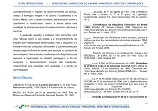 TEXTO INTRODUTÓRIO – REFERENCIAL CURRICULAR DO PARANÁ: PRINCÍPIOS, DIREITOS E ORIENTAÇÕES
28
acompanhamento e registro do desenvolvimento da criança,
voltada à formação integral e no Ensino Fundamental e no
Ensino Médio, com o caráter formativo, predominando sobre o
quantitativo e classificatório. Assim, a escola adota uma
estratégia de acompanhamento do desenvolvimento individual e
contínuo.
A avaliação subsidia o professor com elementos para
uma reflexão sobre a sua prática e o encaminhamento do
trabalho com metodologias diferenciadas. Para o estudante, é o
indicativo de suas conquistas, dificuldades e possibilidades para
reorganização da forma de estudo para avanços no processo de
aprendizagem. Para a escola, constitui-se num diagnóstico para
repensar a organização do trabalho pedagógico, a fim de
assegurar o desenvolvimento integral dos estudantes,
vislumbrando uma educação com qualidade e o direito de
aprendizagem.
AZEVEDO, Fernando de. A cultura brasileira. 5. ed. São Paulo:
Melhoramentos/INL, 1976. Parte 3: A transmissão da cultura.
BRASIL. Lei 4.024, de 20 de dezembro de 1961. Fixa as
Diretrizes e Bases da Educação Nacional. Brasília: DF. 1961.
______. Lei 5.682, de 11 de agosto de 1971. Fixa Diretrizes e
Bases para o ensino do 1º e 2º graus. In Legislação
Fundamental, organiz. Pe. José Vasconcelos, Rio de Janeiro,
1972.
______. Constituição da República Federativa do Brasil
(1988). Brasília, DF: Senado Federal, 1988. Disponível em:
<http://www.planalto.gov.br/ccivil_03/constituicao/constituicao.h
tm>. Acesso em: 21 maio. 2018.
______. Declaração de Salamanca sobre princípio, política e
práticas na área das necessidades educativas especiais. 1994.
Disponível em:
<http://portal.mec.gov.br/seesp/arquivos/pdf/salamanca.pdf>.
Acesso em: 12 ago. 2018.
______. Estatuto da Criança e do Adolescente, Câmera dos
Deputados, Lei 8.069, de 13 de julho de 1990. DOU de
16/07/1990 – ECA. Brasília, DF.
______. Lei nº 9.394, de 20 de dezembro de 1996. Estabelece
as diretrizes e bases da educação nacional. Diário Oficial da
União, Brasília, 23 de dezembro de 1996. Disponível em:
<http://www.planalto.gov.br/ccivil_03/leis/L9394.htm>. Acesso
em: 21 maio. 2018.
______. Lei nº 11.114/2005. Altera os arts. 6o
, 30, 32 e 87 da Lei
no
9.394, de 20 de dezembro de 1996, com o objetivo de tornar
obrigatório o início do ensino fundamental aos seis anos de
idade. Disponível em:
<http://www.planalto.gov.br/ccivil_03/_Ato2004-
2006/2005/Lei/L11114.htm>. Acesso em: 04 set. 2018.
______. Emenda Constitucional nº 59 de 11 de novembro de
 