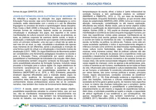 TEXTO INTRODUTÓRIO – EDUCAÇÃO FÍSICA
352
formas de jogar (SANTOS, 2013).
JOGOS ELETRÔNICOS/JOGOS ELETRÔNICOS DE MOVIMENTO:
As reflexões a respeito da utilização dos jogos eletrônicos na
Educação Física escolar, seja como ferramenta pedagógica ou como
conteúdo, estão relacionadas com o ensino e o uso de diferentes
linguagens no processo de ensino e aprendizagem dessa disciplina.
Para Costa e Betti (2006) a Educação Física deve se apropriar de
diversas formas de vivências, fazendo oscilar os processos de
virtualização e atualização dos jogos, dos esportes e de outras
manifestações da cultura corporal como as danças, as ginásticas, as
lutas, as práticas corporais de aventura dentre outras, e tendo a
atualização, a realização corporal do que é apenas vivência eletrônica
como um princípio norteador, uma vez que o virtual não se opõe ao
real mas sim ao atual, ou seja, virtualidade e atualidade são apenas
duas maneiras de ser diferentes, sendo a atualização a invenção de
uma forma a partir do virtual, e a virtualização o movimento inverso da
atualização (LEVY, 1999). Os Jogos Eletrônicos de Movimento podem
ser considerados uma ferramenta pedagógica inovadora na escola e
para a Educação Física, principalmente por serem atrativos e
possibilitarem a manifestação da ludicidade e da inclusão. Além disso,
são considerados também enquanto conteúdo da Educação Física,
como possibilidade educativa de formação humana, incluindo nesse
processo a formação para a cultura digital. Os Jogos eletrônicos de
movimento caracterizam-se por valorizar a experiência com o
movimento, sendo uma das possibilidades existentes de Jogo
Eletrônico (MONTEIRO et al., 2016, p. 462). Entretanto, pesquisas
sinalizam algumas dificuldades para a inserção destes Jogos na
escola, como ausência de tecnologia apropriada (consoles,
acessórios, telas, televisores e jogos), espaços físicos apropriados e
conhecimento dos/as professores/as acerca não só do conteúdo
narrativo, mas também dos modos de funcionamento destes jogos.
LÚDICO: A escola, assim como qualquer outro espaço citadino,
possibilitaria experiências calcadas no universo lúdico, que, por sua
vez, não se manifestaria necessariamente e exclusivamente nos
tempos/espaços de lazer, mas também nos tempos/espaços do
mundo do trabalho, nos tempos/espaços da vida, dentre eles os
tempos/espaços da escola, afinal, o lúdico é “parte indissociável da
condição humana e tem participação criadora no cotidiano”
(MARINHO e PIMENTEL, 2010, p. 13), por meio da liberdade e
espontaneidade. Enquanto fenômeno subjetivo, já que envolve altas
doses de subjetividade (MARCELLINO, 2009), torna-se inviável a sua
aferição, mensuração, contabilização ou até mesmo explicação,
dificultando seu estudo. Muitas vezes, para se tornar objetivo acaba
reduzido à qualificação de determinados comportamentos, ações ou
objetos. Gomes (2008, p. 145) expõe as diversas possibilidades de
manifestação e ocorrência do lúdico enquanto linguagem humana, por
meio das experiências vividas pelas pessoas manifestando-se de
diversas formas (oral, escrita, gestual, visual, artística, dentre outras)
e ocorrer em todos os momentos da vida - no trabalho, no lazer, na
escola, na família, na política, na ciência etc. Todavia, como visto em
nossa sociedade capitalista o lúdico é equivocadamente relegado à
infância e tomado como sinônimo de determinadas manifestações da
nossa cultura (como festividades, jogos, brinquedos, danças e
músicas, entre inúmeras outras). Mas as práticas culturais não são
lúdicas em si. É a interação da pessoa com a experiência vivida que
possibilita o desabrochar da ludicidade. Desta maneira, a ocorrência
do lúdico é possível em diversos momentos e de variadas formas em
nossas vidas, não sendo exclusividade relegada à infância (sendo por
vezes negado às crianças), como se apenas a ela pertencesse, pois,
o lúdico é inerente ao ser humano, manifestando-se em todas as fases
da vida, influenciado pela sociedade e cultura estabelecidas. Inerente
ao ser humano, a ludicidade "é construída culturalmente e cerceada
por vários fatores, tais como normas políticas e sociais, princípios
morais, regras educacionais, condições concretas de existência"
(GOMES, 2011, p. 18). Esta afirmação evidencia a importância e o
peso das tradições, costumes e culturas estabelecidas, tanto na
sociedade de forma geral e global quanto, de maneira mais específica
e local, no interior das diversas instituições que a compõem, dentre
elas a escola, favorecendo e possibilitando a potencialização, o
empobrecimento ou até mesmo a negação de experiências lúdicas.
Além disso, a ludicidade possibilita ao sujeito a criação, a capacidade
de atribuir significado à sua existência e, por consequência, não
apenas ressignificar algo, mas também transformar o mundo
(GOMES, 2011). Marcellino (2009, p. 30) defende a possibilidade do
 