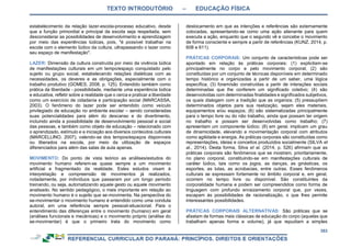 TEXTO INTRODUTÓRIO – EDUCAÇÃO FÍSICA
353
estabelecimento da relação lazer-escola-processo educativo, desde
que a função primordial e principal da escola seja respeitada, sem
desconsiderar as possibilidades de desenvolvimento e aprendizagem
por meio das experiências lúdicas, pois, "é possível trabalhar na
escola com o elemento lúdico da cultura, ultrapassando o lazer como
seu espaço de manifestação".
LAZER: Dimensão da cultura construída por meio da vivência lúdica
de manifestações culturais em um tempo/espaço conquistado pelo
sujeito ou grupo social, estabelecendo relações dialéticas com as
necessidades, os deveres e as obrigações, especialmente com o
trabalho produtivo (GOMES, 2008, p. 125). Entendido também como
prática da liberdade - possibilidade, mediante uma experiência lúdica
e educativa, refletir sobre a realidade que o cerca e praticar a liberdade
como um exercício de cidadania e participação social (MARCASSA,
2003). O fenômeno do lazer pode ser entendido como veículo
privilegiado de educação no ambiente escolar – sendo consideradas
suas potencialidades para além do descanso e do divertimento,
incluindo ainda a possibilidade de desenvolvimento pessoal e social
das pessoas, e também como objeto de educação – relacionado com
o aprendizado, estímulo e a iniciação aos diversos conteúdos culturais
(MARCELLINO, 2007), valendo-se dos tempos/espaços disponíveis
ou liberados na escola, por meio da utilização de espaços
diferenciados para além das salas de aula apenas.
MOVIMENTO: Do ponto de vista teórico as análises/estudos do
movimento humano referem-se quase sempre a um movimento
artificial e fragmentado da realidade. Estes estudos visam à
interpretação e compreensão de movimentos já realizados,
notadamente, por indivíduos que passaram por um longo período
treinando, ou seja, automatizando aquele gesto ou aquele movimento
analisado. No sentido pedagógico, o mais importante em relação ao
movimento humano é o sujeito que se-movimenta. Na perspectiva do
se-movimentar o movimento humano é entendido como uma conduta
autoral, em uma referência sempre pessoal-situacional. Para o
entendimento das diferenças entre o movimento (humano) em geral
(análises funcionais e mecânicas) e o movimento próprio (análise do
se-movimentar) é que o primeiro trata do movimento como
deslocamento em que as intenções e referências são externamente
colocadas, apresentando-se como uma ação alienante para quem
executa a ação, enquanto que o segundo vê e concebe o movimento
de forma consciente e sempre a partir de referências (KUNZ, 2014, p.
608 e 611).
PRÁTICAS CORPORAIS: Um conjunto de características pode ser
apontado em relação às práticas corporais: (1) explicitam-se
principalmente no corpo e pelo movimento corporal; (2) são
constituídas por um conjunto de técnicas disponíveis em determinado
tempo histórico e organizadas a partir de um saber, uma lógica
específica; (3) foram/são construídas a partir de interações sociais
determinadas que lhe conferem um significado coletivo; (4) são
desenvolvidas com determinadas finalidades e significados subjetivos,
os quais dialogam com a tradição que as organiza; (5) pressupõem
determinados objetos para sua realização, sejam eles materiais,
equipamentos e/ou espaços; (6) são sistematizadas principalmente
para o tempo livre ou do não trabalho, ainda que possam ter origem
no trabalho e possam ser desenvolvidas como trabalho; (7)
apresentam um componente lúdico; (8) em geral, implicam um grau
de dinamicidade, elevando a movimentação corporal com atributos
como agilidade e energia. As práticas corporais são constituídas como
representações, ideias e conceitos produzidos socialmente (SILVA et
al., 2014). Desta forma, Silva et al. (2014, p. 526) afirmam que as
práticas corporais são fenômenos que se mostram, prioritariamente,
no plano corporal, constituindo-se em manifestações culturais de
caráter lúdico, tais como os jogos, as danças, as ginásticas, os
esportes, as lutas, as acrobacias, entre outras. Esses fenômenos
culturais se expressam fortemente no âmbito corporal e, em geral,
ocorrem no tempo livre ou disponível. São constituintes da
corporalidade humana e podem ser compreendidos como forma de
linguagem com profundo enraizamento corporal que, por vezes,
escapam às possibilidades de racionalização, o que lhes permite
interessantes possibilidades.
PRÁTICAS CORPORAIS ALTERNATIVAS: São práticas que se
afastam de formas mais clássicas de educação do corpo (aquelas que
trabalham apenas forma e volume), já que repudiam a simples
 