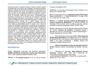 TEXTO INTRODUTÓRIO – EDUCAÇÃO FÍSICA
355
históricas permitem recuperá-la desde os tempos remotos, quando
era identificada como prêmio das divindades, decorrência de fluídos
orgânicos, capricho de fenômenos atmosféricos ou determinação de
miasmas (GONÇALVES, 2014). Na atualidade a saúde passou a ser
mais um valor da comunidade que apenas do indivíduo. O termo
saúde coletiva surgiu na década de 1970 com finalidade de alterar a
forma de promover saúde até essa época, caracterizada pela
repressão e exclusão em um período em que vigorava o chamado
“desenvolvimento econômico” que expressou, no plano social, uma
queda na qualidade de vida e da saúde da população. Luz (2007) apud
Mezzaroba (2012) entende que a saúde coletiva pode ser
compreendida como um campo de saberes e de práticas que toma
como objeto as necessidades sociais de saúde, com o intuito de
construir possibilidades interpretativas e explicativas dos fenômenos
relativos ao processo saúde-doença, visando ampliar significados e
formas de intervenção. Para Mezzaroba (2012) são as condições de
vida que geram a doença (ou promovem a saúde), e, para isso,
considerando os contextos social, ambiental, político, cultural,
individual e comportamental como imbricados, responsáveis pelo
modo ao qual as pessoas vivem, a Saúde Coletiva amplia o “olhar”
sobre as determinações no processo saúde-doença, pois considera
aspectos mais amplos da sociedade ao falar de saúde. Não se
restringe, portanto, às questões individuais dos “estilos de vida”
propagados e adjetivados como “ativos”. Ser ativo, neste novo
enfoque, é ser comprometido também com questões políticas mais
gerais, que tenham relação com a qualidade do ambiente de vida da
comunidade em que se vive.
ACSM. AMERICAN COLLEGE OF SPORTS MEDICINE.
ACSM’s Guidelines for Exercise Testing and Prescription,
7th ed. USA: Lippinkott Williams & Wilkins, 2006.
ARENDT, H. A condição humana.12 ed. rev. Rio de Janeiro:
Forense Universitária, 2014.
BARBANTI, V. Dicionário de Educação Física e esporte. 2 ed.
Barueri, SP: Manole, 2003.
BETTI, M. Educação Física. In: Dicionário crítico de Educação
Física. GONZÁLES, F. J.; FENSTERSEIFER, P. E. (orgs.). 3 ed.
rev. e ampl. Ijuí: Ed. Unijuí, 2014.
BRACHT, V. Cultura Corporal, Cultura de Movimento ou
Cultura Corporal de Movimento? In: SOUZA JÚNIOR, M.
Educação Física Escolar: teoria e política curricular, saberes
escolares e proposta pedagógica. Recife: EDUPE, 2005.
BRASIL. Ministério do Turismo. Secretaria Nacional de Políticas
de Turismo. Turismo de aventura: orientações básicas /
Ministério do Turismo, Coordenação - Geral de Segmentação. –
Brasília: Ministério do Turismo, 2006.
______. [Plano Nacional de Educação (PNE)]. Plano Nacional
de Educação 2014-2024 [recurso eletrônico]: Lei nº 13.005, de
25 de junho de 2014, que aprova o Plano Nacional de Educação
(PNE) e dá outras providências. – Brasília: Câmara dos
Deputados, Edições Câmara, 2014.
______. LDB Lei de diretrizes e bases da educação nacional.
Brasília: Senado Federal, Coordenação de Edições Técnicas,
2017.
______. Ministério da Educação. Base Nacional Comum
Curricular. Brasília: MEC, SEB, 2017. Disponível em:
<http://basenacionalcomum.mec.gov.br/wp-
content/uploads/2018/04/BNCC_19mar2018_versaofinal.pdf>.
Acesso em: 07 jun. 2018.
 