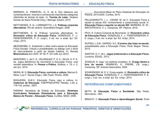 TEXTO INTRODUTÓRIO – EDUCAÇÃO FÍSICA
357
MARINHO, A.; PIMENTEL, G. G. de A. Dos clássicos aos
contemporâneos: revendo e conhecendo importantes categorias
referentes às teorias do lazer. In: Teorias do Lazer. Giuliano
Gomes de Assis Pimentel (Org.). Maringá: Eduem, 2010.
MATTHIESEN, S. Q.; LORENZETTO, L.A. Práticas corporais
alternativas. Rio de Janeiro: Guanabara Koogan, 2008.
MATTHIESEN, S. Q. Práticas corporais alternativas. In:
Dicionário crítico de Educação Física. GONZÁLES, F. J.;
FENSTERSEIFER, P. E. (orgs.). 3 ed. rev. e ampl. Ijuí: Ed.
Unijuí, 2014.
MEZZAROBA, C. Ampliando o olhar sobre saúde na Educação
Física Escolar: críticas e possibilidades no diálogo com o tema
do meio-ambiente a partir da Saúde Coletiva. In: Revista
Motrivivência Ano XXIV, Nº 38, P. 231-246 Jun./2012.
MONTEIRO, L. de C. S.; VELÁSQUEZ, F. S. C.; SILVA, A. P. S.
da. Jogos eletrônicos de movimento e Educação Física: uma
revisão sistemática. In: Pensar a Prática, Goiânia, v. 19, n. 2,
abr./jun. 2016.
NEIRA, M. G. Educação Física, currículo e cultura. Marcos G.
Neira, Luiz F. Nunes (Orgs.). São Paulo: Phorte, 2009.
NOGUEIRA, Q.W.C. Educação Física, jogo e cultura. In:
Cadernos de Educação. FaE/PPGE/UFPel. Pelotas, n.29, p.
119-134, jul/dez., 2007.
PARANÁ. Secretaria de Estado da Educação. Diretrizes
Curriculares Estaduais Orientadoras para a Educação
Básica do Paraná – Educação Física. Curitiba: SEED, 2008.
______. Documento-Base do Plano Estadual de Educação do
Paraná: 2015-2025. Curitiba, 2015.
PELLEGRINOTTI, I. L.; CESAR, M. de C. Educação Física e
saúde no século XXI: conhecimento e compromisso social. In:
Educação Física e esporte no século XXI. MOREIRA, W. W.;
NISTA-PICOLO, V. L. Campinas, SP: Papirus, 2016.
PICH, S. Cultura Corporal de Movimento. In: Dicionário crítico
de Educação Física. GONZÁLES, F. J.; FENSTERSEIFER, P.
E. (orgs.). 3 ed. rev. e ampl. Ijuí: Ed. Unijuí, 2014.
RUFINO, L.G.B.; DARIDO, S.C. O ensino das lutas na escola:
possibilidades para a Educação Física. Porto Alegre: Penso,
2015.
SANTOS, G. F. de L. Jogos tradicionais e a Educação Física.
Londrina: EDUEL, 2012.
SCAGLIA, A. Jogo: um sistema complexo. In: O jogo dentro e
fora da escola. VENÂNCIO, S.; FREIRE, J.B. (orgs.).
Campinas, SP: Autores Associados, 2005.
SCHWENGER, M. S. V. Corpo-sujeito. In: Dicionário crítico de
Educação Física. GONZÁLES, F. J.; FENSTERSEIFER, P. E.
(orgs.). 3 ed. rev. e ampl. Ijuí: Ed. Unijuí, 2014.
BETTI, M. Educação Física e Sociedade. São Paulo:
Movimento, 1991.
BRACHT, V. Educação Física e Aprendizagem Social. Porto
 